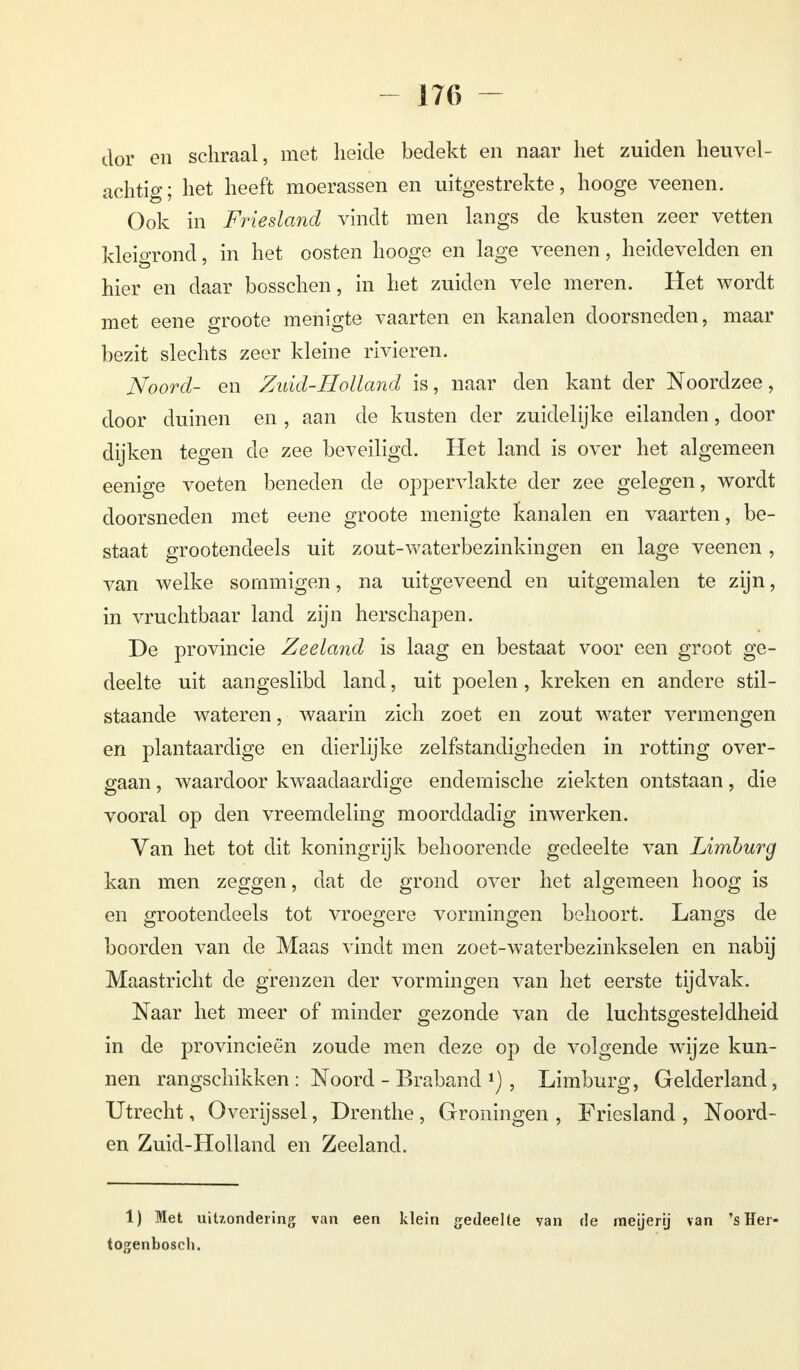 dor en schraal, met heide bedekt en naar het zuiden heuvel- achtig; het heeft moerassen en uitgestrekte, hooge veenen. Ook in Friesland vindt men langs de kusten zeer vetten kleigrond, in het oosten hooge en lage veenen, heidevelden en hier en daar bosschen, in het zuiden vele meren. Het wordt met eene groote menigte vaarten en kanalen doorsneden, maar bezit slechts zeer kleine rivieren. Noord- en Zuid-Holland is, naar den kant der Noordzee, door duinen en , aan de kusten der zuidelijke eilanden, door dijken tegen de zee beveiligd. Het land is over het algemeen eenige voeten beneden de oppervlakte der zee gelegen, wordt doorsneden met eene groote menigte kanalen en vaarten, be- staat grootendeels uit zout-waterbezinkingen en lage veenen, van welke sommigen, na uitgeveend en uitgemalen te zijn, in vruchtbaar land zijn herschapen. De provincie Zeeland is laag en bestaat voor een groot ge- deelte uit aangeslibd land, uit poelen, kreken en andere stil- staande wateren, waarin zich zoet en zout water vermengen en plantaardige en dierlijke zelfstandigheden in rotting over- gaan , waardoor kwaadaardige endemische ziekten ontstaan, die vooral op den vreemdeling moorddadig inwerken. Yan het tot dit koningrijk behoorende gedeelte van Limburg kan men zeggen, dat de grond over het algemeen hoog is en grootendeels tot vroegere vormingen behoort. Langs de boorden van de Maas vindt men zoet-waterbezinkselen en nabij Maastricht de grenzen der vormingen van het eerste tijdvak. Naar het meer of minder gezonde van de luchtsgesteldheid in de provincieën zoude men deze op de volgende wijze kun- nen rangschikken : Noord - Braband , Limburg, Gelderland, Utrecht, Overijssel, Drenthe , Groningen , Friesland , Noord- en Zuid-Holland en Zeeland. 1) Met uitzondering van een klein gedeelte yan de meijerij van 's ïïer- togenbosch.