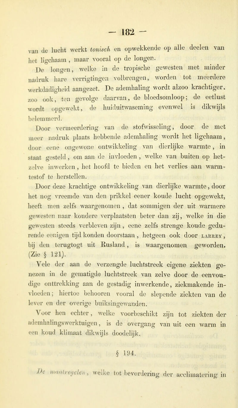 van de lucht werkt tonisch en opwekkende op alle deelen van het ligchaam , maar vooral op de longen. De longen, welke in de tropische gewesten met minder nadruk hare verrigtingen volbrengen, worden tot meerdere werkdadigheid aangezet. De ademhaling wordt alzoo krachtiger, zoo ook, ten gevolge daarvan, de bloedsomloop; de eetlust wordt opgewekt, de huiduitwaseming evenwel is dikwijls belemmerd. Door vermeerdering van de stofwisseling, door de met meer nadruk plaats hebbende ademhaling wordt het ligchaam, door eene ongeAVone ontwikkeling van dierlijke warmte, in staat gesteld , om aan de invloeden , welke van buiten op het- z jive inwerken , het hoofd te bieden en het verlies aan warm- testof te herstellen. Door deze krachtige ontwikkeling van dierlijke warmte, door het nog vreemde van den prikkel eener koude lucht opgewekt, heeft men zelfs waargenomen , dat sommigen der uit warmere gewesten naar koudere verplaatsten beter dan zij, welke in die gewesten steeds verbleven zijn , eene zelfs strenge koude gedu- rende eenjgen tijd konden doorstaan , hetgeen ook door larrey, bij den terugtogt uit Eusland, is waargenomen geworden. (Zie § 121). Vele der aan de verzengde luchtstreek eigene ziekten ge- nezen in de gematigde luchtstreek van zelve door de eenvou- dige onttrekking aan de gestadig inwerkende, ziekmakende in- vloeden; hiertoe behooren s'ooral de slepende ziekten van de lever en der overige buiksingewanden. Voor hen echter, welke voorbeschikt zijn tot ziekten der ;ül<,'mli;dingswerktuigen, is de overgang vanuit een warm in 'ii koud klimaat dikwijls doodelijk. § m, mwteegek^ welke tot bevordering der acclimatering in