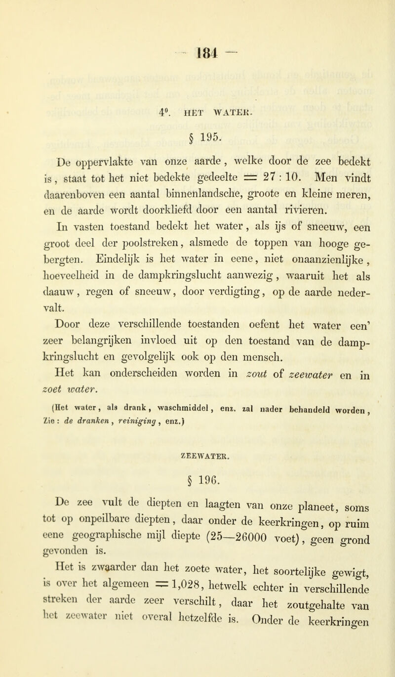 4°. HET WATEK. § 195. De oppervlakte van onze aarde, welke door de zee bedekt is, staat tot het niet bedekte gedeelte ü± 27 : 10. Men vindt daarenboven een aantal binnenlandsche, groote en kleine meren, en de aarde wordt doorkliefd door een aantal rivieren. In vasten toestand bedekt het water, als ijs of sneeuw, een groot deel der poolstreken, alsmede de toppen van hooge ge- bergten. Eindelijk is het water in eene, niet onaanzienlijke , hoeveelheid in de dampkringslucht aanwezig, waaruit het als daauw, regen of sneeuw, door verdigting, op de aarde neder- valt. Door deze verschillende toestanden oefent het water een'* zeer belangrijken invloed uit op den toestand van de damp- kringslucht en gevolgelijk ook op den mensch. Het kan onderscheiden worden in zout of zeewater en in zoet water. (Het water, als drank, waschmiddel, enz. zal nader behandeld worden, Zie: de dranken, reiniging, enz.) ZEEWATER. § 196. De zee vult de diepten en laagten van onze planeet, soms tot op onpeilbare diepten, daar onder de keerkringen, op ruim eene geographische mijl diepte (25—26000 voet), geen grond gevonden is. Het is zwaarder dan het zoete water, het soortelijke gewigt, is over het algemeen =1,028, hetwelk echter in verschillende streken der aarde zeer verschilt, daar het zoutgehalte van het zeewater niet overal hetzelfde is. Onder de keerkringen