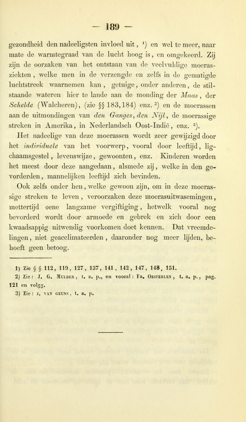 gezondheid den nadeeligsten invloed uit, *) en wel te meer, naar mate de warmtegraad van de lucht hoog is, en omgekeerd. Zij zijn de oorzaken van het ontstaan van de veelvuldige moeras- ziekten , welke men in de verzengde en zelfs in de gematigde luchtstreek waarnemen kan , getuige, onder anderen, de stil- staande wateren hier te lande aan de monding der Maas , der Schelde (Walcheren), (zie §§ 183,184) enz.2) en de moerassen aan de uitmondingen van den Ganges, den Nijl, de moerassige streken in Amerika, in Nederlandsen Oost-Indië, enz. 3). Het nadeelige van deze moerassen wordt zeer gewijzigd door het individuele van het voorwerp, vooral door leeftijd, lig- chaamsgestel, levenswijze, gewoonten, enz. Kinderen worden het meest door deze aangedaan, alsmede zij, welke in den ge- vorderden , mannelijken leeftijd zich bevinden. Ook zelfs onder hen, welke gewoon zijn, om in deze moeras- sige streken te leven , veroorzaken deze moerasuitwasemingen, mettertijd eene langzame vergiftiging, hetwelk vooral nog bevorderd wordt door armoede en gebrek en zich door een kwaadsappig uitwendig voorkomen doet kennen. Dat vreemde- lingen , niet geacclimateerden , daaronder nog meer lijden, be- hoeft geen betoog. 1) Zie $ § 112, 119, 127, 137, 141, 142, 147, 148, 151. 2) Zie: J. G. Mulder , t. a. p., en vooral : Fr, Oesterlen , t. a. p., pag, 121 en volgg. 3) Zie : I, van geüns . I. a. p.