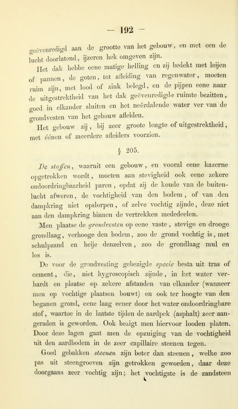 treëvenredigd aan de grootte van het gebouw, en met een de Lucht doorlatend, ijzeren hek omgeven zijn. Het dak hebbe eene matige helling en zij bedekt met leijen of pannen, de goten, tot afleiding van regenwater, moeten ruim' zijn, met lood of zink belegd, en de pijpen eene naar de uitgestrektheid van het dak geëvenredigde ruimte bezitten, o-oed in elkander sluiten en het neerdalende water ver van de grondvesten van het gebouw afleiden. Het gebouw zij , bij zeer groote lengte of uitgestrektheid, met eénen of meerdere afleiders voorzien. § 205. De stoffen, waaruit een gebouw, en vooral eene kazerne opgetrokken wordt, moeten aan stevigheid ook eene zekere ondoordringbaarheid paren , opdat zij de koude van de buiten- lucht afweren, de vochtigheid van den bodem , of van . den dampkring niet opslorpen , of zelve vochtig zijnde, deze niet aan den dampkring binnen de vertrekken mededeelen. Men plaatse de grondvesten op eene vaste , stevige en drooge grondlaag, verhooge den bodem, zoo de grond vochtig is, met schulpzand en heije denzelven , zoo de grondlaag mul en los is. De voor de grondvesting gebezigde specie besta uit tras of cement, die, niet hygroscopisch zijnde, in het water ver- hardt en plaatse op zekere afstanden van elkander (wanneer men op vochtige plaatsen bouwt] en ook ter hoogte van den bcganen grond, eene laag eener door het water ondoordringbare stof, waartoe in de laatste tijden de aardpek (asphalt) zeer aan- geraden is geworden. Ook bezigt men hiervoor looden platen. Door deze lagen gaat men de opzuiging van de vochtigheid uit den aardbodem in de zeer capillaire steenen tegen. Goed gebakken steenen zijn beter dan steenen , welke zoo pas uit steengroeven zijn getrokken geworden, daar deze doorgaans zeer vochtig zijn; het vochtigste is de zandsteen