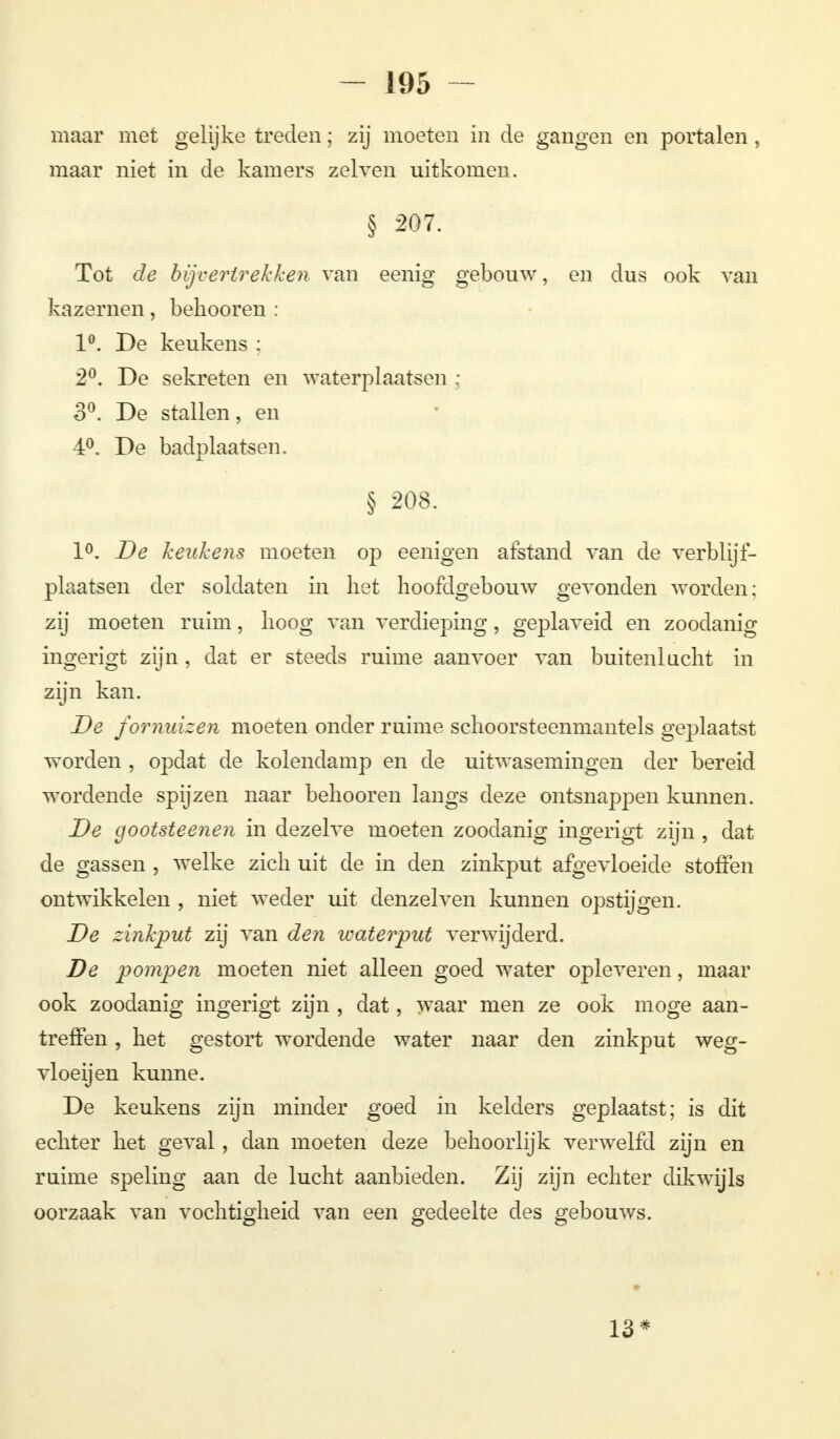 maar met gelijke treden; zij moeten in de gangen en portalen , maar niet in de kamers zeiven uitkomen. § 207. Tot de bijvertrekken van eenig gebouw, en dus ook van kazernen, bekooren : 1°. De keukens ; 2°. De sekreten en waterplaatsen ; o°. De stallen, en 4°. De badplaatsen. § 208. 1°. De keukens moeten op eenigen afstand van de verblijf- plaatsen der soldaten in liet hoofdgebouw gevonden worden; zij moeten ruim, hoog van verdieping, geplaveid en zoodanig ingerigt zijn, dat er steeds ruime aanvoer van buitenlucht in zijn kan. De fornuizen moeten onder ruime schoorsteenmantels geplaatst worden , opdat de kolendamp en de uitwasemingen der bereid wordende spijzen naar behooren langs deze ontsnappen kunnen. De gootsteenen in dezelve moeten zoodanig ingerigt zijn , dat de gassen , welke zich uit de in den zinkput afgevloeide stoften ontwikkelen , niet weder uit denzei ven kunnen opstijgen. De zinkput zij van den waterput verwijderd. De pompen moeten niet alleen goed water opleveren, maar ook zoodanig ingerigt zijn , dat, waar men ze ook moge aan- treffen , het gestort wordende water naar den zinkput weg- vloei] en kunne. De keukens zijn minder goed in kelders geplaatst; is dit echter het geval, dan moeten deze behoorlijk verwelfcl zijn en ruime speling aan de lucht aanbieden. Zij zijn echter dikwijls oorzaak van vochtigheid van een gedeelte des gebouws. 13*