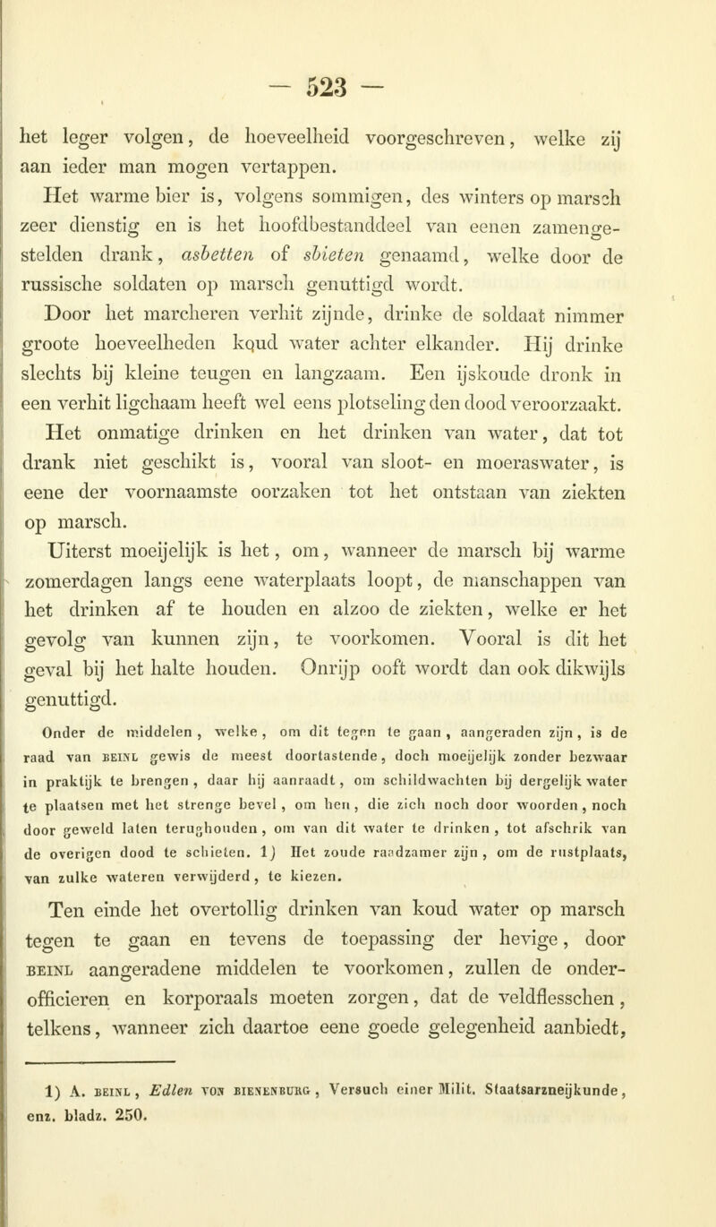 het leger volgen, de hoeveelheid voorgeschreven, welke zij aan ieder man mogen vertappen. Het warme bier is, volgens sommigen, des winters op mars2I1 zeer dienstig en is het hoofdbestanddeel van eenen zamenge- stelden drank, ashetten of sbieten genaamd, welke door de russische soldaten op marsch genuttigd wordt. Door het marcheren verhit zijnde, drinke de soldaat nimmer groote hoeveelheden kqud wrater achter elkander. Hij drinke slechts bij kleine teugen en langzaam. Een ijskoude dronk in een verhit ligchaam heeft wel eens plotseling den dood veroorzaakt. Het onmatige drinken en het drinken van water, dat tot drank niet geschikt is, vooral van sloot- en moeraswater, is eene der voornaamste oorzaken tot het ontstaan van ziekten op marsch. Uiterst moeijelijk is het, om, wanneer de marsch bij warme zomerdagen langs eene waterplaats loopt, de manschappen van het drinken af te houden en alzoo de ziekten, welke er het gevolg van kunnen zijn, te voorkomen. Vooral is dit het geval bij het halte houden. Onrijp ooft wordt dan ook dikwijls genuttigd. Onder de middelen , -welke , om dit tegen te gaan , aangeraden zijn , is de raad van beinl gewis de meest doortastende, doch moeijelijk zonder bezwaar in praktijk te brengen, daar hij aanraadt, om schildwachten bij dergelijk water te plaatsen met het strenge bevel , om hen , die zich noch door woorden , noch door geweld laten terughouden , om van dit water te drinken , tot afschrik van de overigen dood te schieten. IJ Het zoude raadzamer zijn, om de rustplaats, van zulke wateren verwijderd , te kiezen. Ten einde het overtollig drinken van koud water op marsch tegen te gaan en tevens de toepassing der hevige, door beinl aangeradene middelen te voorkomen, zullen de onder- officieren en korporaals moeten zorgen, dat de veldflesschen, telkens, wanneer zich daartoe eene goede gelegenheid aanbiedt, 1) A. beinl, Edlen von bienenburg , Versuch einer Milit. Staatsarzneijkunde, enz. bladz. 250.