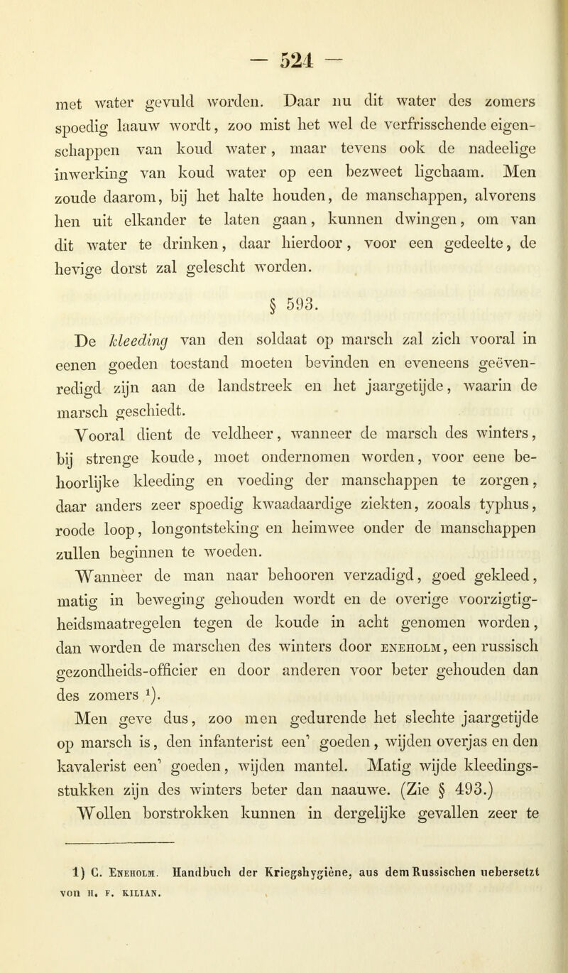 - 521 - met water gevuld worden. Daar nu dit water des zomers spoedig laauw wordt, zoo mist het wel de verfrisschende eigen- schappen van koud water, maar tevens ook de nadeelige inwerking van koud water op een bezweet ligchaam. Men zoude daarom, bij het halte houden, de manschappen, alvorens hen uit elkander te laten gaan, kunnen dwingen, om van dit water te drinken, daar hierdoor, voor een gedeelte, de hevige dorst zal gelescht worden. § 593. De Meeding van den soldaat op marsch zal zich vooral in eenen goeden toestand moeten bevinden en eveneens geëven- redigd zijn aan de landstreek en het jaargetijde, waarin de marsch geschiedt. Vooral dient de veldheer, wanneer de marsch des winters, bij strenge koude, moet ondernomen worden, voor eene be- hoorlijke kleeding en voeding der manschappen te zorgen, daar anders zeer spoedig kwaadaardige ziekten, zooals typhus, roode loop, longontsteking en heimwee onder de manschappen zullen beginnen te woeden. Wanneer de man naar behooren verzadigd, goed gekleed, matig in beweging gehouden wordt en de overige voorzigtig- heidsmaatregelen tegen de koude in acht genomen worden, dan worden de marschen des winters door eneholm , een russisch gezondheids-officier en door anderen voor beter gehouden dan des zomers 1). Men geve dus, zoo men gedurende het slechte jaargetijde op marsch is, den infanterist een' goeden, wijden overjas en den kavalerist een' goeden, wijden mantel. Matig wijde kleedings- stukken zijn des winters beter dan naauwe. (Zie § 493.) Wollen borstrokken kunnen in dergelijke gevallen zeer te 1) C. Eneiiolm. Handbuch der Kriegshygiène, aus dem Russischen uebersetzt VOIl H. F. KILIAN.