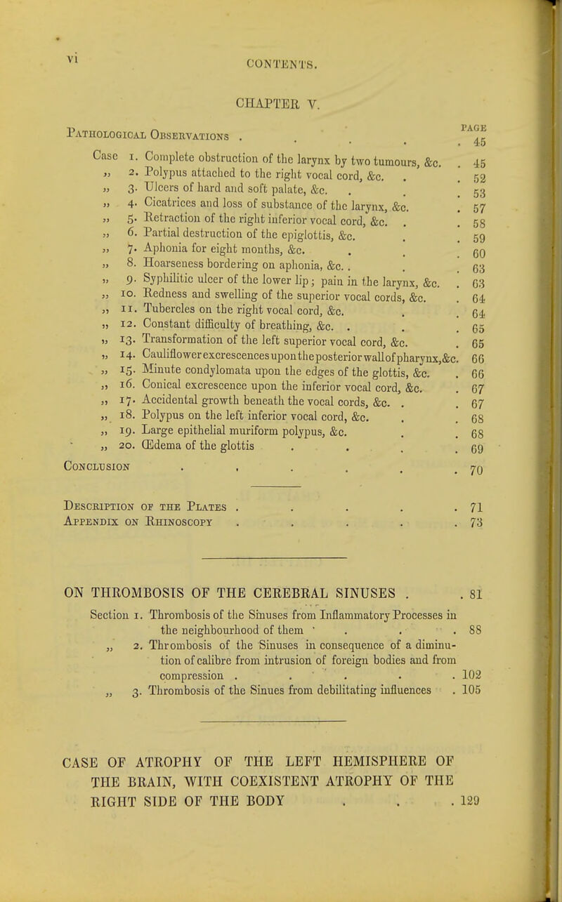 CHAPTER V. Pathological Observations . 1A^f Case i. Complete obstruction of the larynx by two tumours, &c. . 45 „ 2. Polypus attached to the right vocal cord, &c. [ 52 „ 3. Ulcers of hard and soft palate, &c. . . 53 „ 4. Cicatrices and loss of substance of the larynx, &c. 57 „ 5- detraction of the right inferior vocal cord, &c. . . 58 „ 6. Partial destruction of the epiglottis, &c. . 59 „ 7. Aphonia for eight months, &c. . . qq „ 8. Hoarseness bordering on aphonia, &c. . . 63 „ 9. Syphilitic ulcer of the lower lip; pain in the larynx, &c. . G3 „ 10. Redness and swelling of the superior vocal cords, &c. . 64 „ 11. Tubercles on the right vocal cord, &c. . 64 „ 12. Constant difficulty of breathing, &c. . . . 65 „ 13. Transformation of the left superior vocal cord, &c. . 65 „ 14. Cauliflowerexcrescencesupontheposteriorwallofpharynx,&c. 66 „ 15. Minute condylomata upou the edges of the glottis, &c. . 66 „ 16. Conical excrescence upon the inferior vocal cord, &c. . 67 „ 17. Accidental growth beneath the vocal cords, &c. . .67 „ 18. Polypus on the left inferior vocal cord, &c. . . 68 „ 19. Large epithelial muriform polypus, &c. . 68 „ 20. (Edema of the glottis ... 59 Conclusion . , . . , .70 Description of the Plates . . . . .71 Appendix on Rhinoscopy . . . . .73 ON THROMBOSIS OF THE CEREBRAL SINUSES . . 81 Section 1. Thrombosis of the Sinuses from Inflammatory Processes in the neighbourhood of them  . . .88 „ 2. Thrombosis of the Sinuses in consequence of a diminu- tion of calibre from intrusion of foreign bodies and from compression ..... 102 „ 3. Thrombosis of the Sinues from debilitating influences . 105 CASE OF ATROPHY OF THE LEFT HEMISPHERE OF THE BRAIN, WITH COEXISTENT ATROPHY OF THE RIGHT SIDE OF THE BODY . . .129