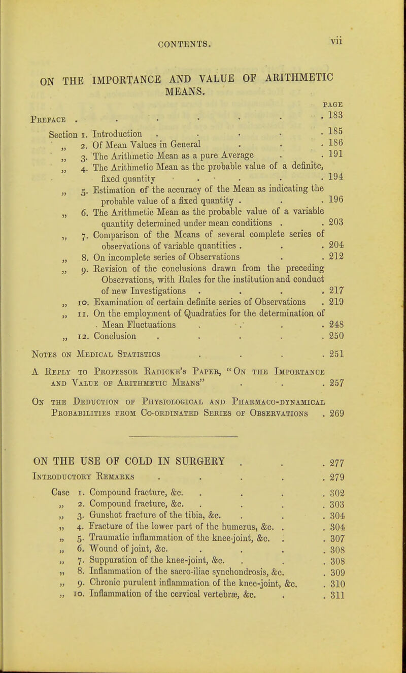 ON THE IMPORTANCE AND VALUE OF ARITHMETIC MEANS. PAGE Preface . . • • * ■ .183 Section i. Introduction . . • • .185 „ 2. Of Mean Values in General . . .186 „ 3. The Arithmetic Mean as a pure Average . .191 „ 4. The Arithmetic Mean as the probable value of a definite, fixed quantity . • • 194; „ 5. Estimation of the accuracy of the Mean as indicating the probable value of a fixed quantity . . . 196 „ 6. The Arithmetic Mean as the probable value of a variable quantity determined under mean conditions . . 203 ,, 7. Comparison of the Means of several complete series of observations of variable quantities . . . 204 „ 8. On incomplete series of Observations . .212 „ 9. Revision of the conclusions drawn from the preceding Observations, with Rules for the institution and conduct of new Investigations .... 217 „ 10. Examination of certain definite series of Observations . 219 „ 11. On the employment of Quadratics for the determination of . Mean Fluctuations . . . . 248 „ 12. Conclusion ..... 250 Notes on Medical Statistics . . . .251 A Reply to Professor Radicke's Paper, On the Importance and Valüe op Arithmetic Means . • . . 257 On the Deduction op Physiological and Pharmaco-dynamical Probabilities from Co-ordinated Series of Observations . 269 ON THE USE OF COLD IN SURGERY . . .277 Introductory Remarks ..... 279 Case i. Compound fracture, &c. . . . . 302 „ 2. Compound fracture, &c. . . . .303 „ 3. Gunshot fracture of the tibia, &c. . . . 304 „ 4. Fracture of the lower part of the humerus, &c. . . 304 „ 5. Traumatic inflammation of the knee-joint, &c. . . 307 „ 6. Wound of joint, &c. . . . . 308 „ 7. Suppuration of the knee-joint, &c. . . . 308 „ 8. Inflammation of the sacro-iliac synchondrosis, &c. . 309 „ 9. Chronic purulent inflammation of the knee-joint, &c. . 310 „ 10. Inflammation of the cervical vertebrae, &c. . . 311