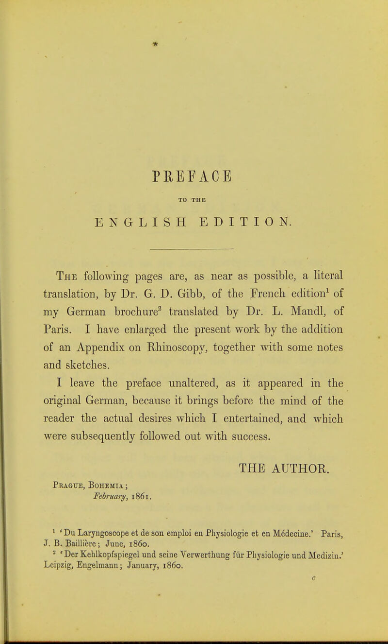 TO THE ENGLISH EDITION. The following pages are, as near as possible, a literal translation, by Dr. G. D. Gibb, of the Trench edition1 of my German brochure3 translated by Dr. L. Mandl, of Paris. I have enlarged the present work by the addition of an Appendix on Rhinoscopy, together with some notes and sketches. I leave the preface unaltered, as it appeared in the original German, because it brings before the mind of the reader the actual desires which I entertained, and which were subsequently followed out with success. THE AUTHOR. Prague, Bohemia ; February, 1861. 1 ' Du Laryngoscope et de son emploi en Physiologie et en Médecine.' Paris, J. B. Baillière; June, i860. a 'Der Kehlkopfspiegel und seine Verwerthung für Physiologie und Medizin.' Leipzig, Engelmann; January, i860.