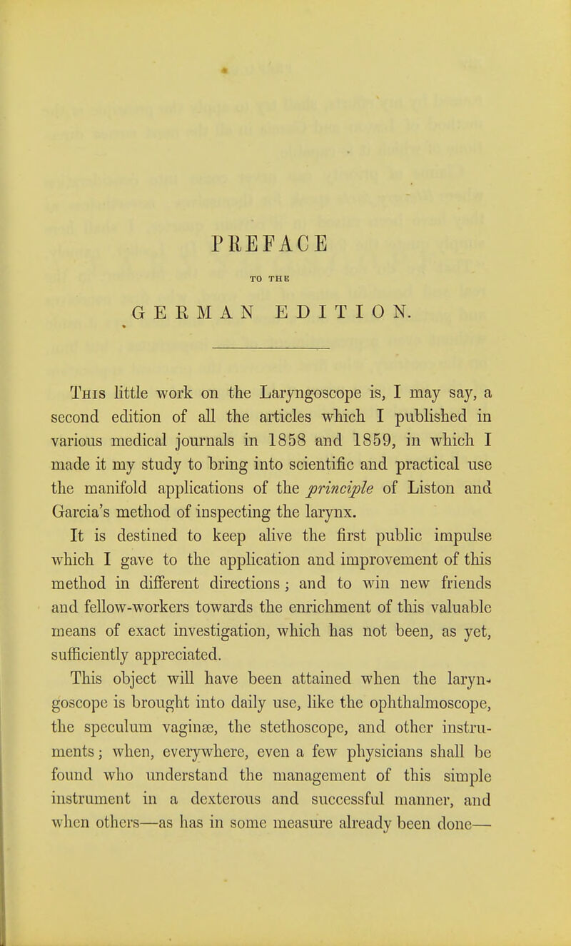 TO THE GERMAN EDITION. This little work on the Laryngoscope is, I may say, a second edition of all the articles which I published in various medical journals in 1858 and 1859, in which I made it my study to bring into scientific and practical use the manifold applications of the principle of Liston and Garcia's method of inspecting the larynx. It is destined to keep alive the first public impulse which I gave to the application and improvement of this method in different directions ; and to win new friends and fellow-workers towards the enrichment of this valuable means of exact investigation, which has not been, as yet, sufficiently appreciated. This object will have been attained when the laryn- goscope is brought into daily use, like the ophthalmoscope, the speculum vaginae, the stethoscope, and other instru- ments ; when, everywhere, even a few physicians shall be found who understand the management of this simple instrument in a dexterous and successful manner, and when others—as has in some measure already been clone—