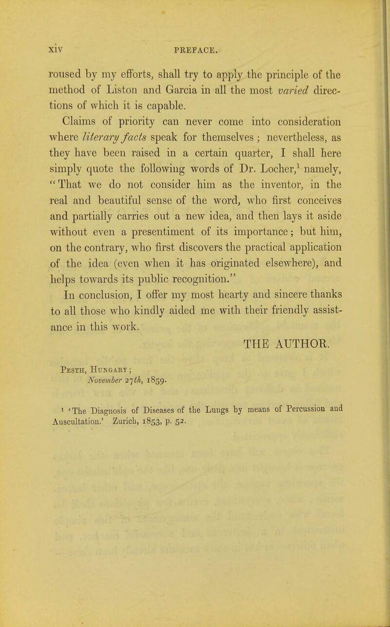 roused by my efforts, shall try to apply the principle of the method of Liston and Garcia in all the most varied direc- tions of which it is capable. Claims of priority can never come into consideration where literary facts speak for themselves ; nevertheless, as they have been raised in a certain quarter, I shall here simply quote the following words of Dr. Locher,1 namely, That we do not consider him as the inventor, in the real and beautiful sense of the word, who first conceives and partially carries out a new idea, and then lays it aside without even a presentiment of its importance; but him, on the contrary, who first discovers the practical application of the idea (even when it has originated elseAvhere), and helps towards its public recognition. In conclusion, I offer my most hearty and sincere thanks to all those who kindly aided me with their friendly assist- ance in this work. THE AUTHOR. Pbsth, Hungary; November 27M, 1859. 1 ' The Diaguosis of Diseases of the Lungs by means of Percussion aud Auscultation.' Zurich, 1853, p. 52.