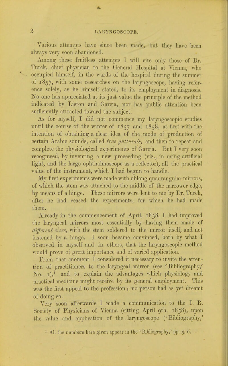 Various attempts have since been made, but they have been always very soon abandoned. Among these fruitless attempts I will cite only those of Dr. Turck, chief physician to the General Hospital at Vienna, who occupied himself, in the wards of the hospital during the summer of 1857, with some researches on the laryngoscope, having refer- ence solely, as he himself stated, to its employment in diagnosis. No one has appreciated at its just value the principle of the method indicated by Liston and Garcia, nor has public attention been sufficiently attracted toward the subject. As for myself, I did not commence my laryngoscopy studies until the course of the winter of 1857 and 1858, at first with the intention of obtaining a clear idea of the mode of production of certain Arabic sounds, called true gutturals, and then to repeat and complete the physiological experiments of Garcia. But I very soon recognised, by inventing a new proceeding (viz., in using artificial light, and the large ophthalmoscope as a reflector), all the practical value of the instrument, winch I had begun to handle. My first experiments were made with oblong quadrangular mirrors, of which the stem was attached to the middle of the narrower edge, by means of a hinge. These mirrors were lent to me by Dr. Turck, after he had ceased the experiments, for which he had made them. Already in the commencement of April, 1858, I had improved the laryngeal mirrors most essentially by having them made of different sizes, with the stem soldered to the mirror itself, and not fastened by a hinge. I soon became convinced, both by what I observed in myself and in others, that the laryngoscopic method would prove of great importance and of varied application. From that moment I considered it necessary to invite the atten- tion of practitioners to the laryngeal mirror (see ' Bibliography/ No. i),1 and to explain the advantages winch physiology and practical medicine might receive by its general employment. This was the first appeal to the profession ; no person had as yet dreamt of doing so. Very soon afterwards I made a communication to the I. E. Society of Physicians of Vienna (sitting April 9th, 1858), upon the value and application of the laryngoscope ('Bibliography/