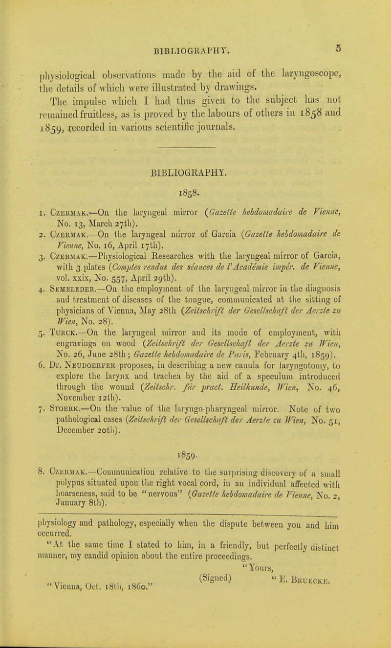 BIBLIOGRAPHY. physiological observations made by the aid of the laryngoscope, the details of which were illustrated by drawings. The impulse which I had thus given to the subject has not remained fruitless, as is proved by the labours of others in 1858 and 1859, recorded in various scientific journals. BIBLIOGRAPHY. 1858. 1. Czermak.—O11 the laryngeal mirror {Gazette hebdomadaire de Vienne, No. 13, March 27 th). 2. Czekmak.—On the laryngeal mirror of Garcia (Gazette hebdomadaire de Vienne, No. 16, April 17 th). 3. Czekmak.—Physiological Researches with the laryngeal mirror of Garcia, with 3 plates {Comptes rendus des séances de l'Académie impér. de Vienne, vol. xxix, No. 557, April 29th). 4. SiiMELEDER.—On tlie employment of the laryngeal mirror in the diagnosis and treatment of diseases of the tongue, communicated at the sitting of physicians of Vienna, May 28th {Zeitschrift der Gesellschaft der Aerzte zu Wien, No. 28). 5. Tukck.—On the laryngeal mirror and its mode of employment, with engravings on wood {Zeitschrift der Gesellschaft der Aerzte zu Wien, No. 26, June 28th; Gazelte hebdomadaire de Paris, February 4U1, 1859). 6. Dr. Neudoeheek proposes, in describing a new canula for laryngotoniy, to explore the larynx and trachea by the aid of a speculum introduced through the wound {Zeilschr. fier pract. Heilkunde, Wie», No. 46, November 12 th). 7. Stoekk.—On the value of the laryugo pharyngeal mirror. Note of two pathological cases (Zeilschrift der Gesellschaft der Aerzte zu Wien, No. 51, December 20th). 1859. 8. Czekmak.—Communication relative to the surprising discovery of a small polypus situated upon the right vocal cord, in an individual affected with hoarseness, said to be nervous (Gazette hebdomadaire de Vienne, No. 2, January 8th). physiology and pathology, especially when the dispute between you and him occurred.  At the same time I stated to him, in a friendly, but perfectly distinct manner, my candid opinion about the entire proceedings.  Yours, «xr n-, on «r » (S'gnCC,)  Ei Bkuecke.  Vienna, Oct . i St It, 1S60.