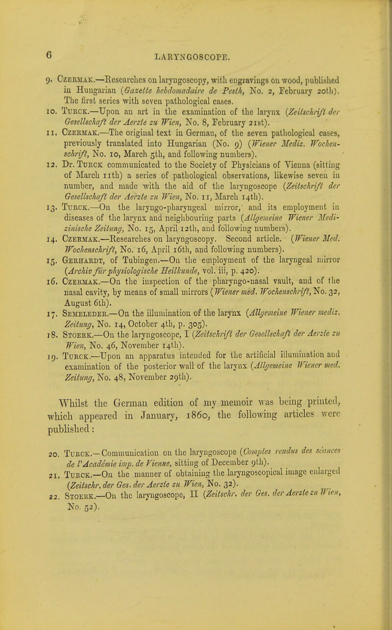 9. Czermak.—Researches ou laryngoscopy, with engravings 011 wood, published in Hungarian {Gazette hebdomadaire de Pesth, No. 2, February 20th). The first series with seven pathological cases. 10. Turck.—Upon au art in the examination of the larynx {Zeitschrift der Gesellschaft der Aerzie zu Wien, No. 8, February 21st). 11. Czermak.—The Originaltext in German, of the seven pathological cases, previously translated into Hungarian (No. 9) {Wiener Mediz. Wochen- schrift, No. 10, March 5th, and following numbers). 12. Dr. Turck communicated to the Society of Physicians of Vienna (sitting of March nth) a series of pathological observations, likewise seven iu number, and made with the aid of the laryngoscope {Zeitschrift der Gesellschaft der Aerzte zu Wien, No. 11, March 14th). 13. Turck.—On the laryngopharyngeal mirror,' and its employment in diseases of the larynx and neighbouring parts {Allgemeine Wiener Medi- zinische Zeitung, No. 15, April 12th, and following numbers). 14. Czermak.—Researches on laryngoscopy. Second article. {Wiener Med. Wochenschrift, No. 16, April 16th, and following numbers). 15. Gerhardt, of Tubingen.—On the employment of the laryngeal mirror {Archiv für physiologische Heilkunde, vol. iii, p. 420). 16. Czermak.—On the inspection of the pharyngo-nasal vault, and of the nasal cavity, by means of small mirrors {Wiener med. Wochenschrift,$0.32, August 6th). 17. Semeleder.—Ou the illumination of the larynx {Allgemeine Wiener mediz. Zeitung, No. 14, October 4th, p. 305). 18. Stoerk.—On the laryngoscope, I {Zeitschrift der Gesellschaft der Aerzie zu Wien, No. 46, November 14th). 19. Turck.—Upon an apparatus inteuded for the artificial illumination and examination of the posterior wall of the larynx {Allgemeine Wiener wed. Zeitung, No. 48, November 29th). Whilst the German edition of my memoir was being printed, winch appeared in January, i860, the following articles were published : 20. Turck.—Communication on the laryngoscope {Comptes rendus des séances de l'Académie imp. de Vienne, sitting of December 9th). 21. Turck.—Ou the manner of obtaining the laryngoscopical image enlarged {Zeitschr. der Ges. der Aerzie zu Wien, No. 32). 22. Stoerk.—On the laryngoscope, II {Zeitschr. der Ges. der Aerelezu Wie», No. ß2).