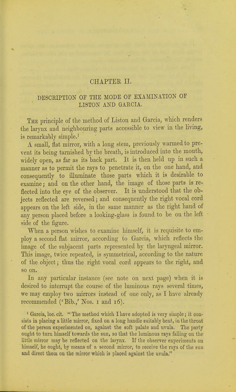 DESCRIPTION OE THE MODE OE EXAMINATION OF LISTON AND GARCIA. The principle of the method of Liston and Garcia, which renders the larynx and neighbouring parts accessible to view in the living, is remarkably simple.1 A small, flat mirror, with a long stem, previously warmed to pre- vent its being tarnished by the breath, is introduced into the mouth, widely open, as far as its back part. It is then held up in such a manner as to permit the rays to penetrate it, on the one hand, and consequently to illuminate those parts which it is desirable to examine ; and on the other hand, the image of those parts is re-, fleeted into the eye of the observer. It is understood that the ob- jects reflected are reversed ; and consequently the right vocal cord appears on the left side, in the same manner as the right hand of any person placed before a looking-glass is found to be on the left side of the figure. When a person wishes to examine himself, it is requisite to em- ploy a second flat mirror, according to Garcia, which reflects the image of the subjacent parts represented by the laryngeal mirror. This image, twice repeated, is symmetrical, according to the nature of the object ; thus the right vocal cord appears to the right, and so on. In any particular instance (see note on next page) when it is desired to interrupt the course of the luminous rays several times, we may employ two mirrors instead of one only, as I have already recommended ('Bib./ Nos. i and 16). 1 Garcia, loc. cit.  The method which I have adopted is very simple ; it con- sists in placing a little mirror, fixed on a long handle suitably bent, in the throat of the person experimented on, against the soft palate and uvula. The party ought to turn himself towards the sun, so that the luminous rays falling on the little mirror may be reflected on the larynx. If the observer experiments on himself, he ought, by means of a second mirror, to receive the rays of the sun and direct them on the mirror which is placed against the uvula.