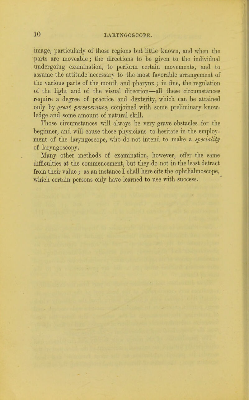 image, particularly of those regions but little known, and when the parts are moveable ; the directions to be given to the individual undergoing examination, to perform certain movements, and to assume the attitude necessary to the most favorable arrangement of the various parts of the mouth and pharynx ; in fine, the regulation of the light and of the visual direction—all these circumstances require a degree of practice and dexterity, which can be attained only by great perseverance, conjoined with some preliminary know- ledge and some amount of natural skill. Those circumstances will always be very grave obstacles for the beginner, and will cause those physicians to hesitate in the employ- ment of the laryngoscope, who do not intend to make a speciality of laryngoscopy. Many other methods of examination, however, offer the same difficulties at the commencement, but they do not in the least detract from their value ; as an instance I shall here cite the ophthalmoscope, which certain persons only have learned to use with success.