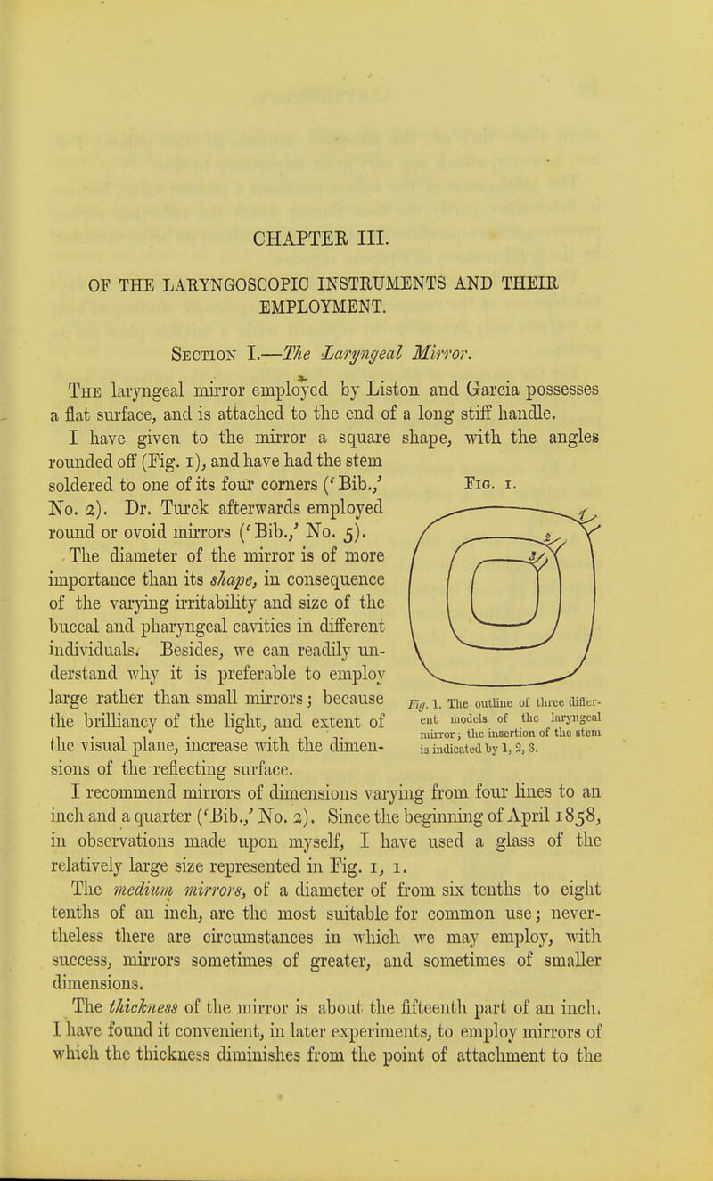 CHAPTEE III. OF THE LARYNGOSCOPY INSTRUMENTS AND THEIR EMPLOYMENT. Fig. i. Section I.—The Laryngeal Minor. The laryngeal mirror employed by Liston and Garcia possesses a flat surface, and is attached to the end of a long stiff handle. I have given to the mirror a square shape, with the angles rounded off (Fig. i), and have had the stem soldered to one of its four corners ('Bib./ No. a). Dr. Turck afterwards employed round or ovoid mirrors ('Bib./ No. 5). The diameter of the mirror is of more importance than its shape, in consequence of the varying irritability and size of the buccal and pharyngeal cavities in different individuals. Besides, we can readily un- derstand why it is preferable to employ large rather than small mirrors ; because the brilliancy of the light, and extent of the visual plane, increase with the dimen- sions of the reflecting surface. I recommend mirrors of dimensions varying from four lines to an inch and a quarter ('Bib./ No. 2). Since the beginning of April 1858, in observations made upon myself, I have used a glass of the relatively large size represented in Eig. 1, 1. The medium mirrors, of a diameter of from six tenths to eight tenths of an inch, are the most suitable for common use ; never- theless there are circumstances in which we may employ, with success, mirrors sometimes of greater, and sometimes of smaller dimensions. The thickness of the mirror is about the fifteenth part of an inch. I have found it convenient, in later experiments, to employ mirrors of which the thickness diminishes from the point of attachment to the Fig. 1. The outline of tliree differ- ent models of the laryngeal mirror ; the insertion of the stem is indicated by 1, 2, 3.