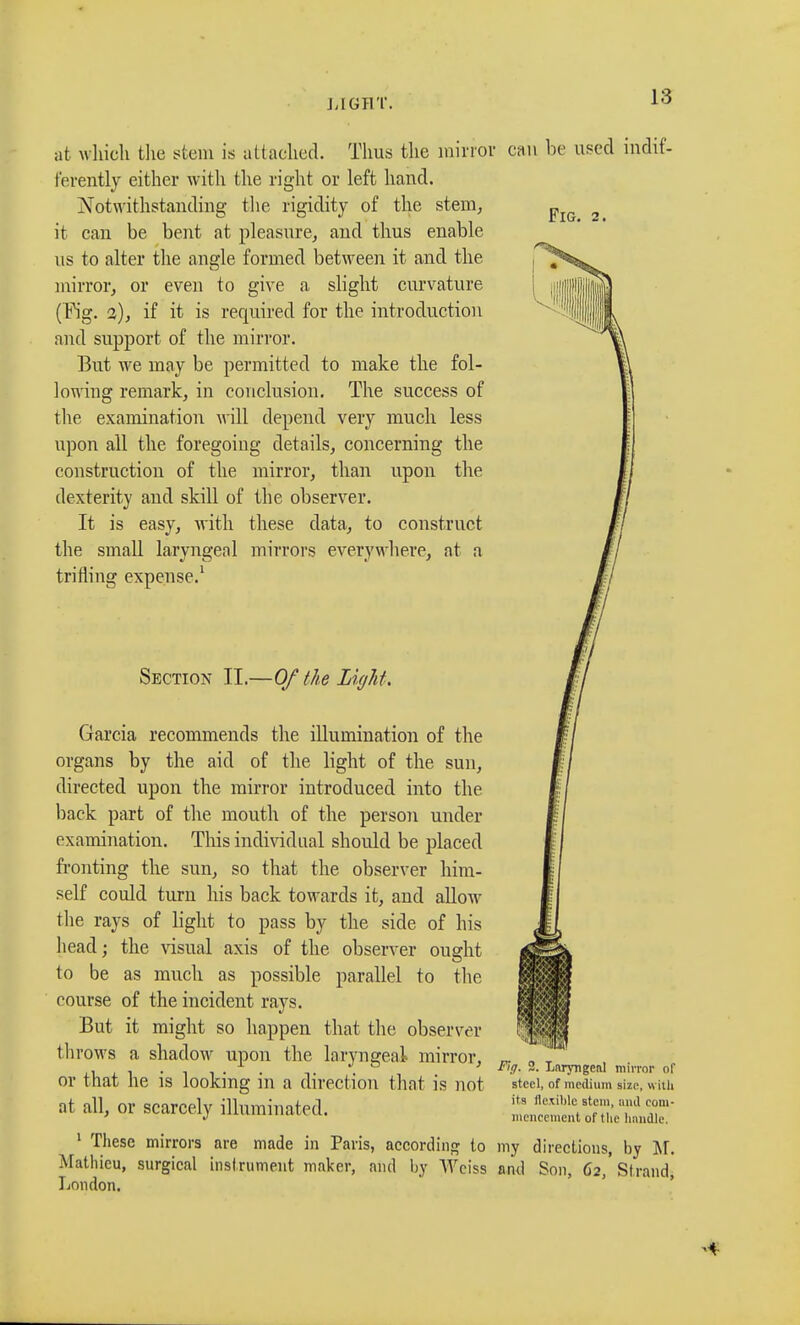 Fig. hi at which the stem is attached. Thus the mirror can be used indif- ferently either with the right or left hand. Notwithstanding the rigidity of the stem, it can be bent at pleasure, and thus enable us to alter the angle formed between it and the mirror, or even to give a slight curvature (Fig. 2), if it is required for the introduction and support of the mirror. But we may be permitted to make the fol- lowing remark, in conclusion. The success of the examination will depend very much less upon all the foregoing details, concerning the construction of the mirror, than upon the dexterity and skill of the observer. It is easy, with these data, to construct the small laryngeal mirrors everywhere, at a trifling expense.1 Section II.—Of the Light. Garcia recommends the illumination of the organs by the aid of the light of the sun, directed upon the mirror introduced into the back part of the mouth of the person under examination. This individual should be placed fronting the sun, so that the observer him- self could turn his back towards it, and allow the rays of light to pass by the side of his head; the visual axis of the observer ought to be as much as possible parallel to the course of the incident rays. But it might so happen that the observer throws a shadow upon the laryngeal mirror, or that he is looking in a direction that is not at all, or scarcely illuminated. 1 These mirrors are made in Paris, according to my directions, by M. Mathieu, surgical instrument maker, and by Weiss and Son, 62,' Strand, London. ¥tg. 2. Laryngeal mirror of steel, of medium size, with its flexible stem, and com- mencement of the handle.