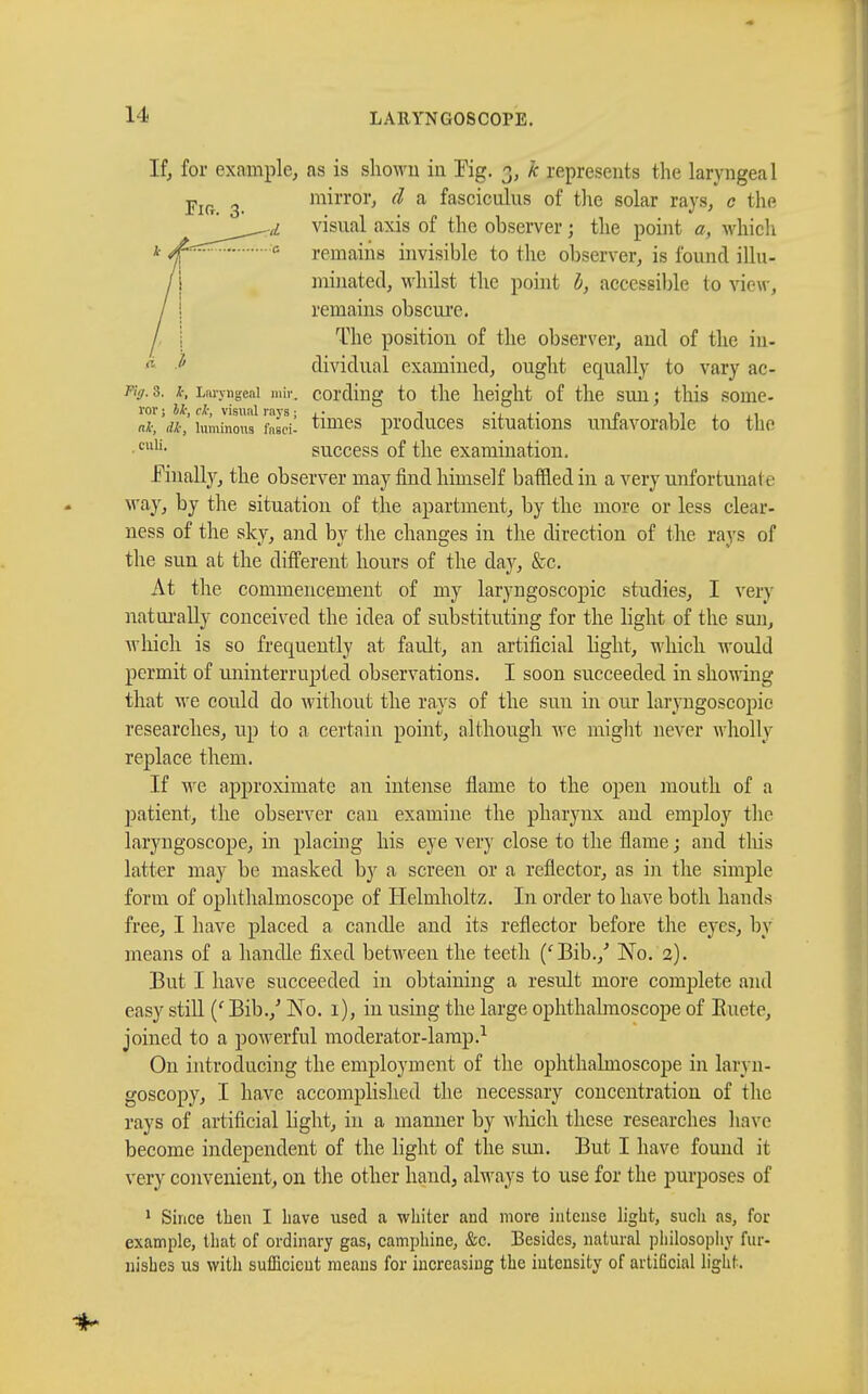 If, for example, as is shown in Kg. 3, k represents the laryngeal mirror, $ a fasciculus of the solar rays, c the r.,L visual axis of the observer ; the point a, which 0 remains invisible to the observer, is found illu- minated, whilst the point b, accessible to view, remains obscure. The position of the observer, and of the in- dividual examined, ought equally to vary ac- Fiff. 3. *, Lnn-ngeni mir. cording to the height of the sun ; this some- ror i U; cl; visual rays ; ,• -, ., ,. „ , •■ . «*, dk, luminous fnsci- times produces situations unfavorable to the ■culi- success of the examination. finally, the observer may find himself baffled in a very unfortunate way, by the situation of the apartment, by the more or less clear- ness of the sky, and by the changes in the direction of the rays of the sun at the different hours of the day, &c. At the commencement of my laryngoscopic studies, I very naturally conceived the idea of substituting for the light of the sun, which is so frequently at fault, an artificial light, which would permit of uninterrupted observations. I soon succeeded in showing that we could do without the rays of the suu in our laryngoscopic researches, up to a certain point, although we might never wholly replace them. If we approximate an intense flame to the open mouth of a patient, the observer can examine the pharynx and employ the laryngoscope, in placing his eye very close to the flame ; and this latter may be masked by a screen or a reflector, as in the simple form of ophthalmoscope of Helmholtz. In order to have both hands free, I have placed a candle and its reflector before the eyes, by means of a handle fixed between the teeth ('Bib./ No. 2). But I have succeeded in obtaining a result more complete and easy still (' Bib./ No. 1), in using the large ophthalmoscope of Kucte, joined to a powerful moderator-lamp.1 On introducing the employment of the ophthalmoscope in laryn- goscopy, I have accomplished the necessary concentration of the rays of artificial light, in a manner by which these researches have become independent of the light of the sun. But I have found it very convenient, on the other hand, always to use for the purposes of 1 Since then I have used a whiter and more intense light, such as, for example, that of ordinary gas, camphine, &c. Besides, natural philosophy fur- nishes us with sufficient means for increasing the intensity of artificial light.