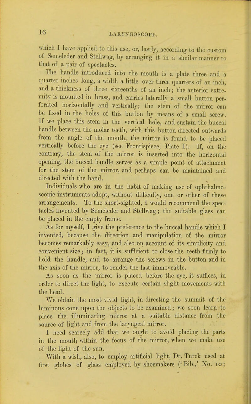 which I have applied to this use, or, Ias% according to the custom of Semeleder and Stellwag, by arranging it in a similar manner to that of a pair of spectacles. The handle introduced into the mouth is a plate three and a quarter inches long, a width a little over three quarters of an inch, and a thickness of three sixteenths of an inch; the anterior extre- mity is mounted in brass, and carries laterally a small button per- forated horizontally and vertically; the stem of the mirror can be fixed in the holes of this button by means of a small screw. If we place this stem in the vertical hole, and sustain the buccal handle between the molar teeth, with this button directed outwards from the angle of the mouth, the mirror is found to be placed vertically before the eye (see Frontispiece, Plate I). If, on the contrary, the stem of the mirror is inserted into the horizontal opening, the buccal handle serves as a simple point of attachment for the stem of the mirror, and perhaps can be maintained and directed with the hand. Individuals who are in the habit of making use of ophthalmo- scopic instruments adopt, without difficulty, one or other of these arrangements. To the short-sighted, I would recommend the spec- tacles invented by Semeleder and Stellwag ; the suitable glass can be placed in the empty frame. As for myself, I give the preference to the buccal handle which I invented, because the direction and manipulation of the mirror becomes remarkably easy, and also on account of its simplicity and convenient size ; in fact, it is sufficient to close the teeth firmly to hold the handle, and to arrange the screws in the button and in the axis of the mirror, to render the last immoveable. As soon as the mirror is placed before the eye, it suffices, in order to direct the light, to execute certain slight movements with the head. ^^re obtain the most vivid light, in directing the summit of the luminous cone upon the objects to be examined ; we soon learn to place the illuminating mirror at a suitable distance from the source of light and from the laryngeal mirror. I need scarcely add that we ought to avoid placing the parts in the mouth within the focus of the mirror, when we make use of the light of the sun. With a wish, also, to employ artificial light, Dr. Turck used at first globes of glass employed by shoemakers ('Bib./ No. 10;