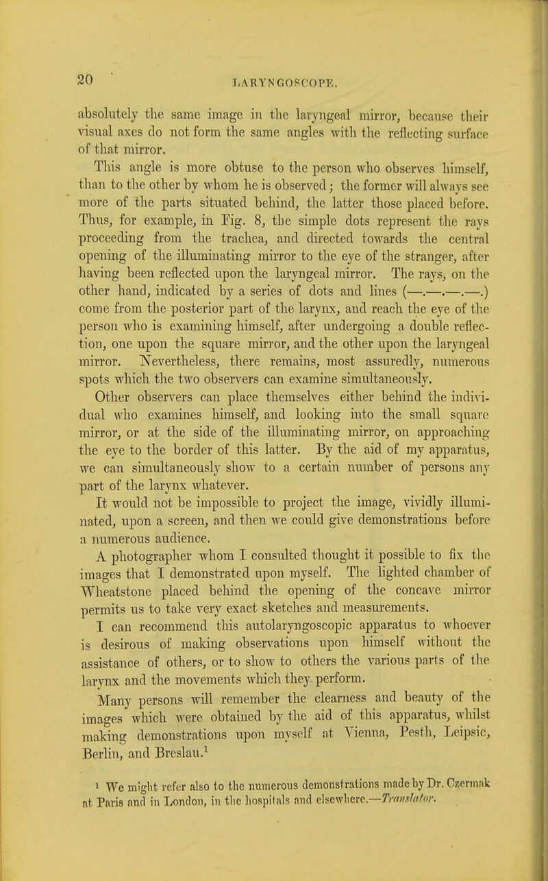 absolutely the same image in the laryngeal mirror, because their visual axes do not form the same angles with the reflecting surface of that mirror. This angle is more obtuse to the person who observes himself, than to the other by whom he is observed ; the former will always see more of the parts situated behind, the latter those placed before. Thus, for example, in Eig. 8, the simple dots represent the rays proceeding from the trachea, and directed towards the central opening of the illuminating mirror to the eye of the stranger, after having been reflected upon the laryngeal mirror. The rays, on the other hand, indicated by a series of dots and lines (—.—.—.—.) come from the posterior part of the larynx, and reach the eye of the person who is examining himself, after undergoing a double reflec- tion, one upon the square mirror, and the other upon the laryngeal mirror. Nevertheless, there remains, most assuredly, numerous spots which the two observers can examine simultaneously. Other observers can place themselves either behind the indivi- dual who examines himself, and looking into the small square mirror, or at the side of the illuminating mirror, on approaching the eye to the border of this latter. By the aid of my apparatus, we can simultaneously show to a certain number of persons any part of the larynx whatever. It would not be impossible to project the image, vividly illumi- nated, upon a screen, and then we could give demonstrations before n numerous audience. A photographer whom I consulted thought it possible to fix the images that I demonstrated upon myself. The lighted chamber of Wheatstone placed behind the opening of the concave mirror permits us to take very exact sketches and measurements. I can recommend this autolaryngoscopic apparatus to whoever is desirous of making observations upon himself without the assistance of others, or to show to others the various parts of the larynx and the movements which they perform. Many persons will remember the clearness and beauty of the images which Avere obtained by the aid of this apparatus, whilst making demonstrations upon myself at Vienna, Pesth, Leipsic, Berlin, and Breslau.1 1 We might refer also to the numerous demonstrations made by Dr. Czermnk nt Paris and in London, in tlie hospitals and elsewhere— Translator.