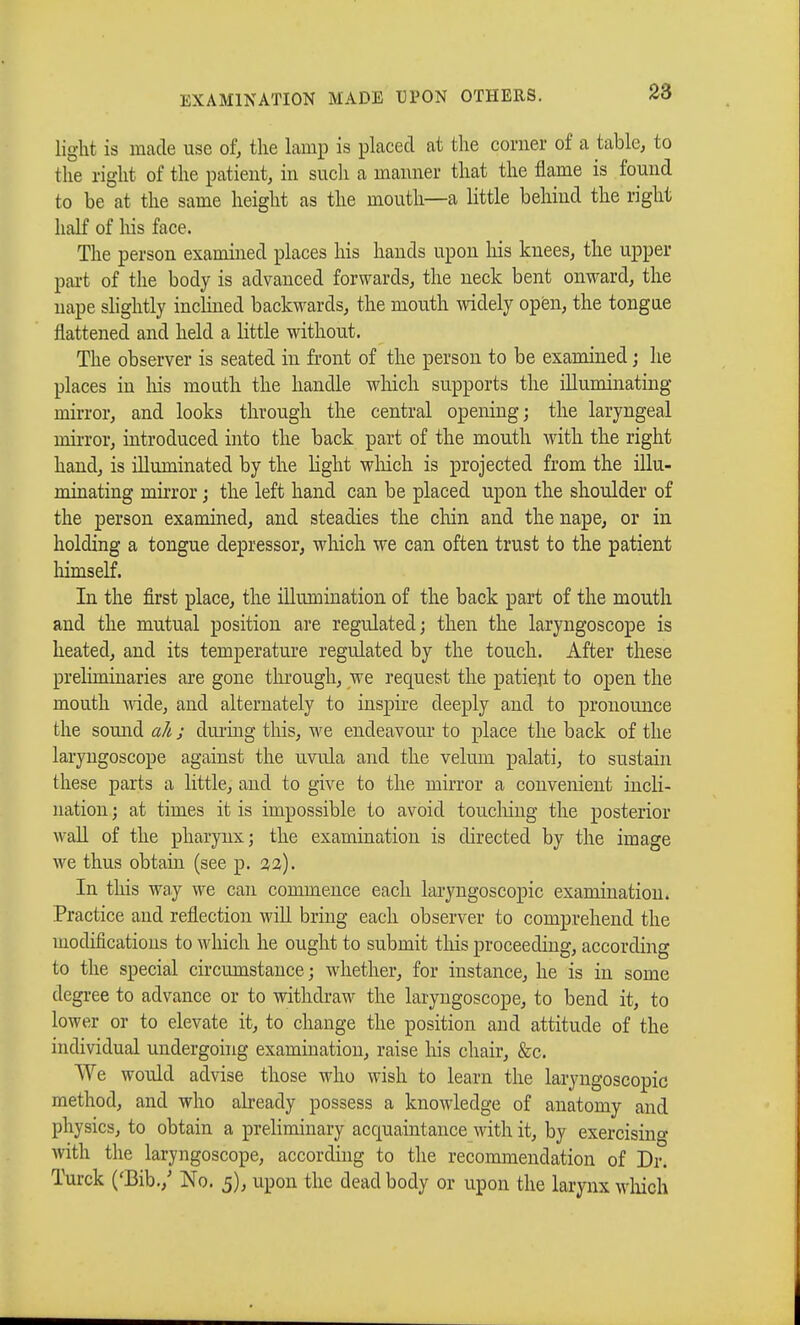 EXAMINATION MADE UPON OTHERS. light is made use of, the lamp is placed at the corner of a table, to the right of the patient, in such a manner that the flame is found to be at the same height as the mouth—a little behind the right half of his face. The person examined places his hands upon Ins knees, the upper part of the body is advanced forwards, the neck bent onward, the nape slightly inclined backwards, the mouth widely open, the tongue flattened and held a little without. The observer is seated in front of the person to be examined ; lie places in his mouth the handle which supports the iUumiiiating mirror, and looks through the central opening; the laryngeal mirror, introduced into the back part of the mouth with the right hand, is illuminated by the light winch is projected from the illu- minating mirror ; the left hand can be placed upon the shoulder of the person examined, and steadies the chin and the nape, or in holding a tongue depressor, which we can often trust to the patient himself. In the first place, the illumination of the back part of the mouth and the mutual position are regulated; then the laryngoscope is heated, and its temperature regulated by the touch. After these preliminaries are gone through, we request the patient to open the mouth wide, and alternately to inspire deeply and to pronounce the sound ah ; during this, we endeavour to place the back of the laryngoscope against the uvula and the velum palati, to sustain these parts a little, and to give to the mirror a convenient incli- nation ; at times it is impossible to avoid touching the posterior wall of the pharynx; the examination is directed by the image we thus obtain (see p. 32). In this way we can commence each laryngoscopy examination. Practice and reflection will bring each observer to comprehend the modifications to which he ought to submit this proceeding, according to the special circumstance; whether, for instance, he is in some degree to advance or to withdraw the laryngoscope, to bend it, to lower or to elevate it, to change the position and attitude of the individual undergoing examination, raise his chair, &c. We would advise those who wish to learn the laryngoscopic method, and who already possess a knowledge of anatomy and physics, to obtain a preliminary acquaintance with it, by exercising with the laryngoscope, according to the recommendation of Dr. Turck ('Bib./ No. 5), upon the dead body or upon the larynx which