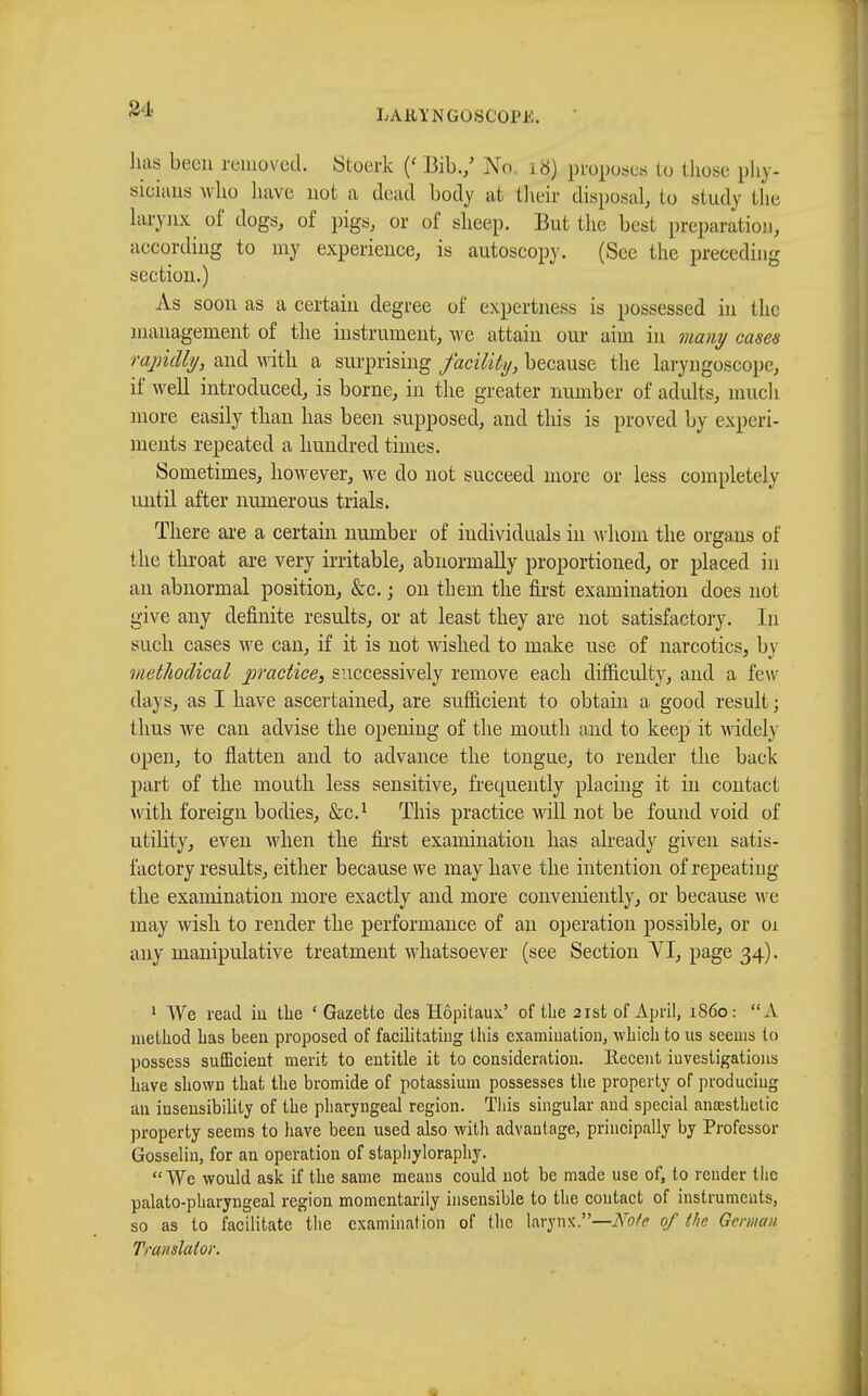 84 LAllYNGOliCOl'K. has been removed. Stoerk (« Bib./ No. id) proposes to those phy- sicians who have not a dead body at their disposal, to study the larynx of dogs, of pigs, or of sheep. But the best preparation according to my experience, is autoscopy. (See the preceding section.) As soon as a certain degree of expertness is possessed in the management of the instrument, we attain our aim in many cases rapidly, and with a surprising facility, because the laryngoscope, it' well introduced, is borne, in the greater number of adults, much more easily than has been supposed, and this is proved by experi- ments repeated a hundred times. Sometimes, however, we do not succeed more or less completely until after numerous trials. There are a certain number of individuals in whom the organs of the throat are very irritable, abnormally proportioned, or placed in an abnormal position, &c. ; on them the first examination does not give any definite results, or at least they are not satisfactory. In such cases Ave can, if it is not wished to make use of narcotics, by methodical practice, successively remove each difficulty, and a few- days, as I have ascertained, are sufficient to obtain a good result ; thus we can advise the opening of the mouth and to keep it widely open, to flatten and to advance the tongue, to render the back part of the mouth less sensitive, frequently placing it in contact with foreign bodies, &c.x This practice will not be found void of utility, even when the first examination has already given satis- factory results, either because we may have the intention of repeating the examination more exactly and more conveniently, or because we may wish to render the performance of an operation possible, or 01 any manipulative treatment whatsoever (see Section VI, page 34). 1 We read hi the 'Gazette des Hôpitaux.' of Uie 21st of April, i860: A method lias been proposed of facilitating this examination, which to us seems to possess sufficient merit to entitle it to consideration. Recent investigations have shown that the bromide of potassium possesses the property of producing an insensibility of the pharyngeal region. This singular and special anœsthctic property seems to have been used also with advantage, principally by Professor Gosselin, for an operation of stapliyloraphy. We would ask if the same means could not be made use of, to render the palatopharyngeal region momentarily insensible to the contact of instruments, so as to facilitate the examination of the larynx.—Note of the German Tmu slat or.