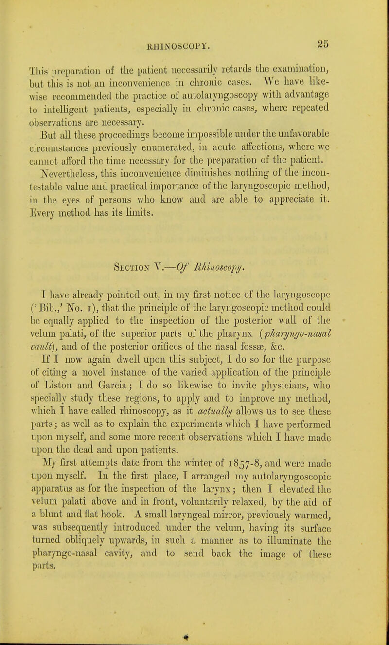 *5 This preparation of the patient necessarily retards the examination, but this is not an inconvenience in chronic cases. We have like- \vise recommended the practice of autolaryngoscopy with advantage to intelligent patients, especially in chronic cases, where repeated observations are necessary. But all these proceedings become impossible under the unfavorable circumstances previously enumerated, in acute affections, where we cannot afford the time necessary for the preparation of the patient. Nevertheless, this inconvenience diminishes nothing of the incon- testable value and practical importance of the laryngoscopy method, in the eyes of persons who know and are able to appreciate it. Everv method has its limits. tf Section V.—Of Rhinoscopy. I have already pointed out, in my first notice of the laryngoscope (' Bib./ No. i), that the principle of the laryngoscopy method could be equally applied to the inspection of the posterior wall of the velum palati, of the superior parts of the pharynx (p/iaryuyo-uasal vault), and of the posterior orifices of the nasal fossse, &c. If I now again dwell upon this subject, I do so for the purpose of citing a novel instance of the varied application of the principle of Liston and Garcia ; I do so likewise to invite physicians, who specially study these regions, to apply and to improve my method, which I have called rhinoscopy, as it actually allows us to see these parts ; as well as to explain the experiments which I have performed upon myself, and some more recent observations which I have made upon the dead and upon patients. My first attempts date from the M iliter of 1857-8, and were made upon myself. In the first place, I arranged my autolaryngoscopic apparatus as for the inspection of the larynx ; then I elevated the velum palati above and in front, voluntarily relaxed, by the aid of a blunt and flat hook. A small laryngeal mirror, previously warmed, was subsequently introduced under the velum, having its surface turned obliquely upwards, in such a manner as to illuminate the pharyngo-nasal cavity, and to send back the image of these parts.