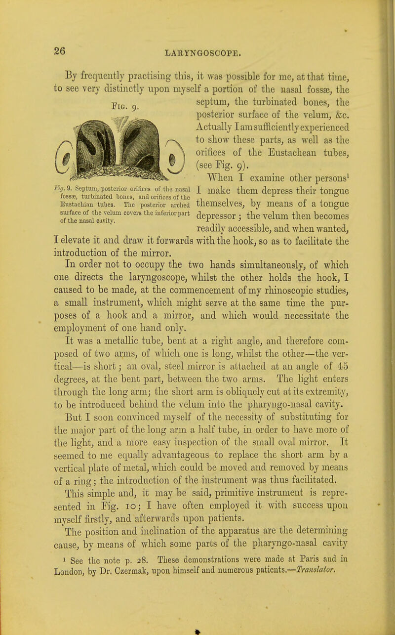 By frequently practising this, it was possible for me, at that time, to see very distinctly upon myself a portion of the nasal fossae, the septum, the turbinated bones, the posterior surface of the velum, &c. Actually I am sufficiently experienced to show these parts, as well as the orifices of the Eustachean tubes, (see Kg. 9). When I examine other persons' rig. 9. septum, posterior orifices of the nasal I make them depress their tongue lossœ, turbinated bones, and orifices of the , „ Eustachian tubes. The posterior arched themselves, by means of a tongue surface of the velum covers the inferiorpart depressor : the Velum then becomes of the nasal cavity. . . readily accessible, and when wanted, I elevate it and draw it forwards with the hook, so as to facilitate the introduction of the mirror. In order not to occupy the two hands simultaneously, of which one directs the laryngoscope, whilst the other holds the hook, I caused to be made, at the commencement of my rhinoscopic studies, a small instrument, which might serve at the same time the pur- poses of a hook and a mirror, and which would necessitate the employment of one hand only. It was a metallic tube, bent at a right angle, and therefore com- posed of two arms, of which one is long, whilst the other—the ver- tical—is short ; an oval, steel mirror is attached at an angle of 45 degrees, at the bent part, between the two arms. The light enters through the long arm; the short arm is obliquely cut at its extremity, to be introduced behind the velum into the pharyngo-nasal cavity. But I soon convinced myself of the necessity of substituting for the major part of the long arm a half tube, in order to have more of the light, and a more easy inspection of the small oval mirror. It seemed to me equally advantageous to replace the short arm by a vertical plate of metal, which could be moved and removed by means of a ring ; the introduction of the instrument was thus facilitated. Tlùs simple and, it may be said, primitive instrument is repre- sented in Tig. 10; I have often employed it with success upon myself firstly, and afterwards upon patients. The position and inclination of the apparatus are the determining cause, by means of winch some parts of the pharyngo-nasal cavity 1 See the note p. 28. These demonstrations were made at Paris and in London, by Dr. Czermak, upon himself and numerous patients.—Translator.