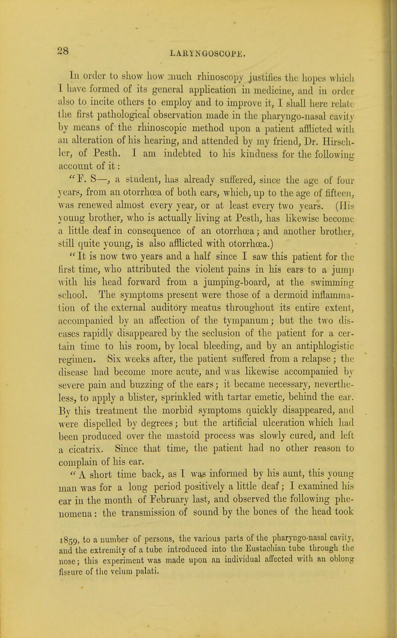 Ln order to show how much rhinoscopy justifies the hopes which I have formed of its general application in medicine, and in order also to incite others to employ and to improve it, I shall here relate the first pathological observation made in the pharyngo-nasal cavity by means of- the rhinoscopic method upon a patient afflicted with an alteration of his hearing, and attended by my friend, Dr. Hirsch- ler, of Pesth. I am indebted to his kindness for the following account of it : P. S—, a student, has already suffered, si]ice the age of four years, from an otorrhcea of both ears, which, up to the age of fifteen, was renewed almost every year, or at least every two years. (His young brother, who is actually living at Pesth, has likewise become a little deaf in consequence of an otorrhcea ; and another brother, still quite young, is also afflicted with otorrhcea.)  It is now two years and a half since I saw this patient for the first time, who attributed the violent pains in his ears to a jump with his head forward from a jumping-board, at the swimming school. The symptoms present were those of a dermoid inflamma- tion of the external auditory meatus throughout its entire extent, accompanied by an affection of the tympanum; but the two dis- eases rapidly disappeared by the seclusion of the patient for a cer- tain time to his room, by local bleeding, and by an antiphlogistic regimen. Six weeks after, the patient suffered from a relapse ; the disease had become more acute, and was likewise accompanied by severe pain and buzzing of the ears ; it became necessary, neverthe- less, to apply a blister, sprinkled with tartar emetic, behind the ear. By this treatment the morbid symptoms quickly disappeared, and were dispelled by degrees ; but the artificial ulceration which had been produced over the mastoid process was slowly cured, and left a cicatrix. Since that time, the patient had no other reason to complain of his ear.  A short time back, as I was informed by his aunt, this young man was for a long period positively a little deaf ; I examined his ear in the month of February last, and observed the following phe- nomena : the transmission of sound by the bones of the head took 1859, to a number of persons, the various parts of the pliaryngo-nasal cavity, and the extremity of a tube introduced into the Eustachian tube through the nose ; this experiment was made upon an individual affected with an oblong fissure of tltc velum palati.