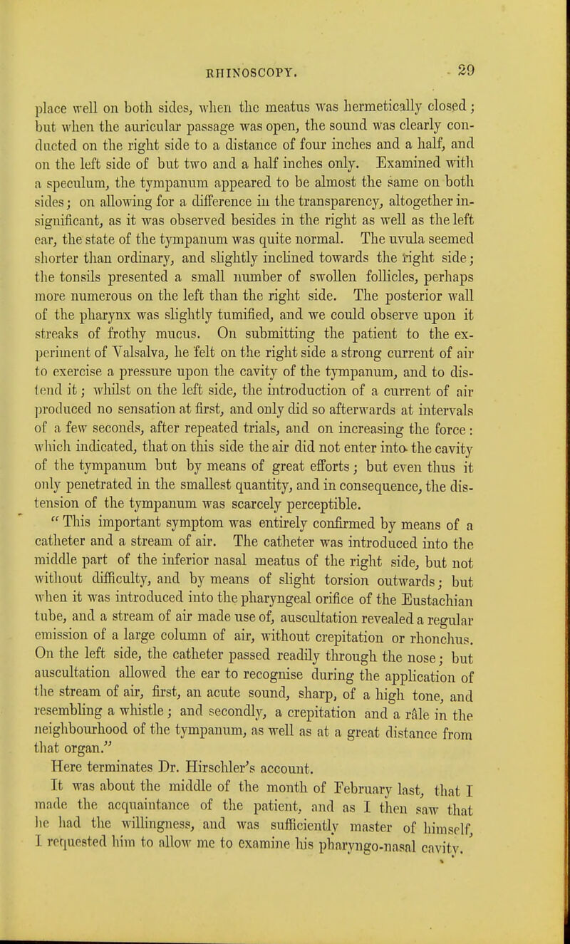 place well on both sides, when the meatus was hermetically closed ; but when the auricular passage was open, the sound was clearly con- ducted on the right side to a distance of four inches and a half, and on the left side of but two and a half inches only. Examined with a speculum, the tympanum appeared to be almost the same on both sides; on allowing for a difference in the transparency, altogether in- significant, as it was observed besides in the right as well as the left oar, the state of the tympanum was quite normal. The uvula seemed shorter than ordinary, and slightly inclined towards the right side ; the tonsils presented a small number of swollen follicles, perhaps more numerous on the left than the right side. The posterior wall of the pharynx was slightly tumified, and we could observe upon it streaks of frothy mucus. On submitting the patient to the ex- periment of Valsalva, he felt on the right side a strong current of air to exercise a pressure upon the cavity of the tympanum, and to dis- tend it ; whilst on the left side, the introduction of a current of air produced no sensation at first, and only did so afterwards at intervals of a few seconds, after repeated trials, and on increasing the force : which indicated, that on this side the air did not enter inta the cavity of the tympanum but by means of great efforts ; but even thus it only penetrated in the smallest quantity, and in consequence, the dis- tension of the tympanum was scarcely perceptible.  This important symptom was entirely confirmed by means of a catheter and a stream of air. The catheter was introduced into the middle part of the inferior nasal meatus of the right side, but not without difficulty, and by means of slight torsion outwards ; but when it was introduced into the pharyngeal orifice of the Eustachian tube, and a stream of air made use of, auscultation revealed a regular emission of a large column of air, without crepitation or rhonchus. On the left side, the catheter passed readily through the nose ; but auscultation allowed the ear to recognise during the application of the stream of air, first, an acute sound, sharp, of a high tone, and resembling a whistle ; and secondly, a crepitation and a rale in the neighbourhood of the tympanum, as well as at a great distance from that organ. Here terminates Dr. Hirschler's account. It was about the middle of the month of February last, that I made the accpiaintance of the patient, and as I then saw that he had the willingness, and was sufficiently master of himself, I requested him to allow me to examine his pharyngo-nasnl cavity. '