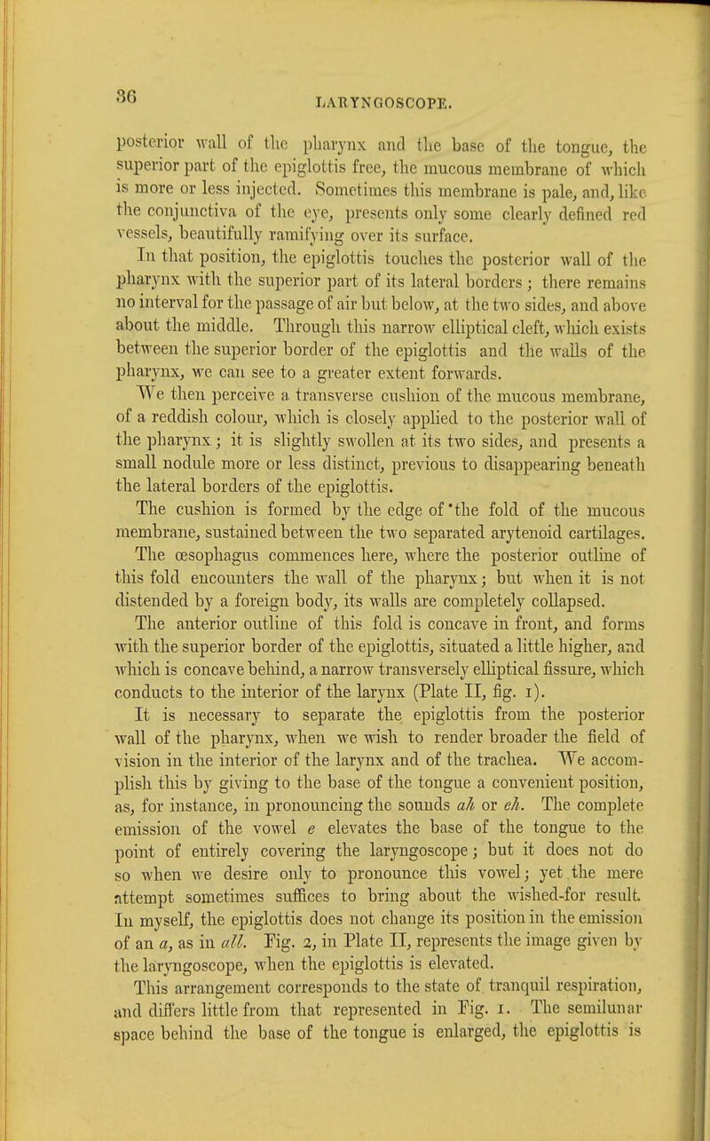 posterior wall of the pharynx and the base of the tongue, the superior part of the epiglottis free, the raucous membrane of which is more or less injected. Sometimes this membrane is pale, and, lib the conjunctiva of the eye, presents only some clearly denned red vessels, beautifully ramifying over its surface. In that position, the epiglottis touches the posterior wall of the pharynx with the superior part of its lateral borders ; there remains no interval for the passage of air but below, at the two sides, and above about the middle. Through this narrow elliptical cleft, which exists between the superior border of the epiglottis and the wails of the pharynx, we can see to a greater extent forwards. We then perceive a transverse cushion of the mucous membrane, of a reddish colour, which is closely applied to the posterior wall of the pharynx ; it is slightly swollen at its two sides, and presents a small nodule more or less distinct, previous to disappearing beneath the lateral borders of the epiglottis. The cushion is formed by the edge of'the fold of the mucous membrane, sustained between the two separated arytenoid cartilages. The oesophagus commences here, where the posterior outline of this fold encounters the wall of the pharynx ; but when it is not distended by a foreign body, its walls are completely collapsed. The anterior outline of this fold is concave in front, and forms with the superior border of the epiglottis, situated a little higher, and winch is concave behind, a narrow transversely elliptical fissure, which conducts to the interior of the larynx (Plate II, fig. i). It is necessary to separate the epiglottis from the posterior wall of the pharynx, when we wish to render broader the field of vision in the interior of the larynx and of the trachea. We accom- plish this by giving to the base of the tongue a convenient position, as, for instance, in pronouncing the sounds all or eh. The complete emission of the vowel e elevates the base of the tongue to the point of entirely covering the laryngoscope ; but it does not do so when we desire only to pronounce this vowel ; yet the mere attempt sometimes suffices to bring about the wished-for result In myself, the epiglottis does not change its position in the emission of an a, as in all. Fig. a, in Plate II, represents the image given by 1 lie laryngoscope, when the epiglottis is elevated. This arrangement corresponds to the state of tranquil respiration, and differs little from that represented in Pig. x. The semilunar space behind the base of the tongue is enlarged, the epiglottis is