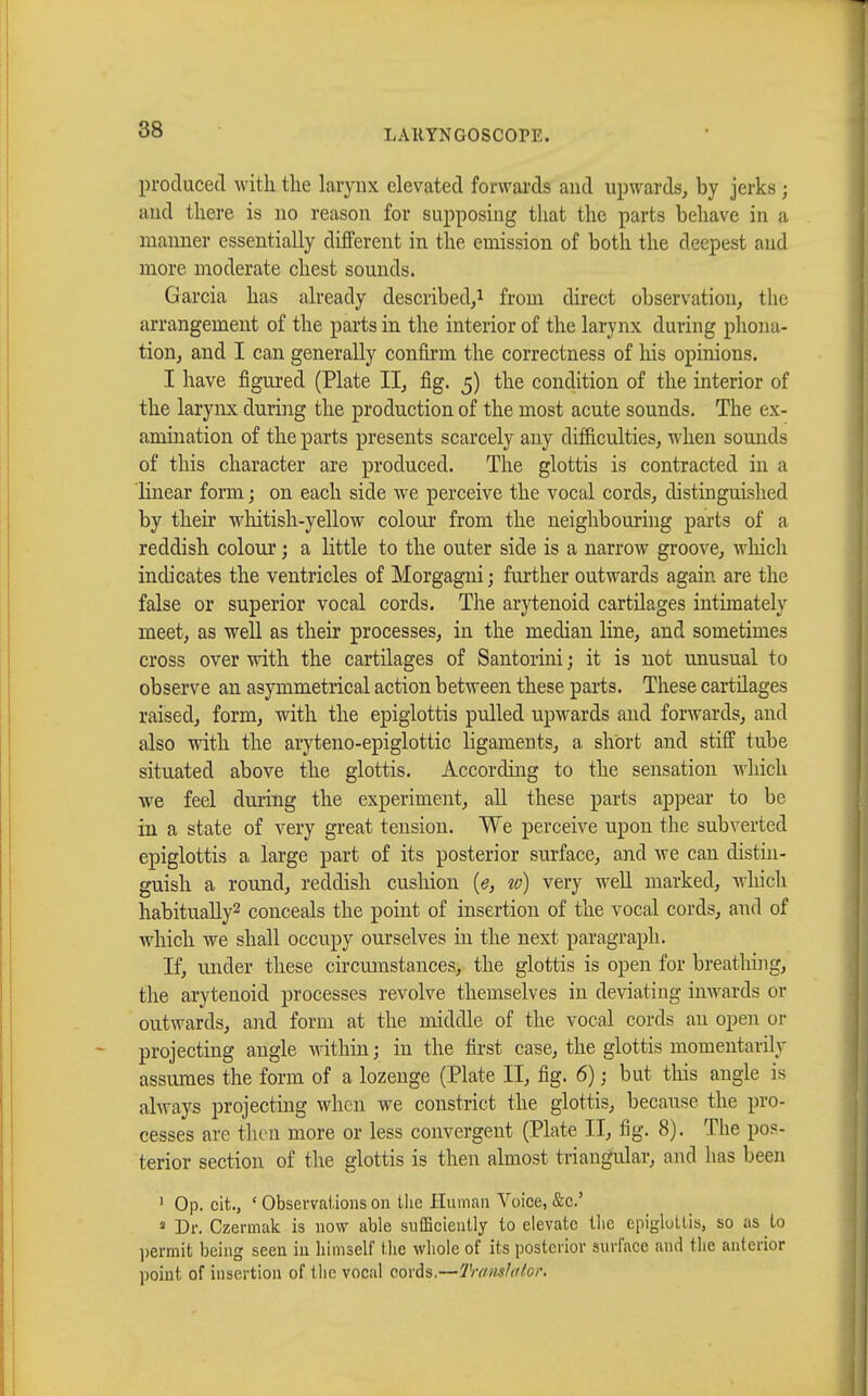 produced with the larynx elevated forwards and upwards, by jerks ; and there is no reason for supposing that the parts behave in a manner essentially different in the emission of both the deepest and more moderate chest sounds. Garcia has already described,1 from direct observation, the arrangement of the parts in the interior of the larynx during phona- tion, and I can generally confirm the correctness of his opinions. I have figured (Plate II, fig. 5) the condition of the interior of the larynx during the production of the most acute sounds. The ex- amination of the parts presents scarcely any difficulties, when sounds of this character are produced. The glottis is contracted in a linear form ; on each side we perceive the vocal cords, distinguished by their whitish-yellow colour from the neighbouring parts of a reddish colour ; a little to the outer side is a narrow groove, winch indicates the ventricles of Morgagni ; further outwards again are the false or superior vocal cords. The arytenoid cartilages intimately meet, as well as their processes, in the median line, and sometimes cross over with the cartilages of Santorini ; it is not unusual to observe an asymmetrical action between these parts. These cartilages raised, form, with the epiglottis pulled upwards and forwards, and also with the aryteno-epiglottic ligaments, a short and stiff tube situated above the glottis. According to the sensation which we feel during the experiment, all these parts appear to be in a state of very great tension. We perceive upon the subverted epiglottis a large part of its posterior surface, and we can distin- guish a round, reddish cushion (e, to) very well marked, which habitually2 conceals the point of insertion of the vocal cords, and of which we shall occupy ourselves in the next paragraph. If, under these circumstances, the glottis is open for breathing, the arytenoid processes revolve themselves in deviating inwards or outwards, and form at the middle of the vocal cords an open or projecting angle within ; in the first case, the glottis momentarily assumes the form of a lozenge (Plate II, fig. 6) ; but this angle is always projecting when we constrict the glottis, because the pro- cesses are then more or less convergent (Plate II, fig. 8). The pos- terior section of the glottis is then almost triangular, and has been 1 Op. cit., ' Observations on the Human Voice, &c.' 1 Dr. Czermak is now able sufficiently to elevate the epiglottis, so as to permit being seen in himself the whole of its posterior surface and the anterior point of insertion of the vocal cords.—Translator.