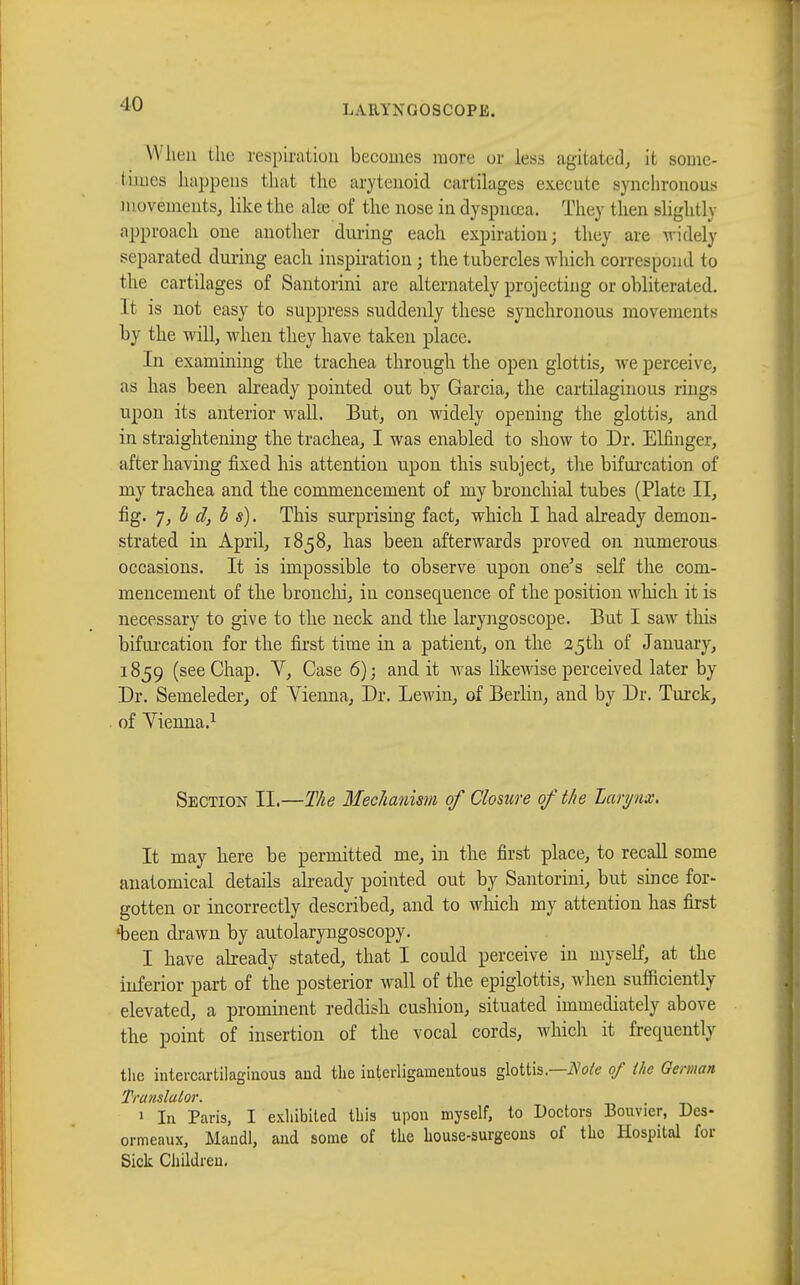 -10 When the respiration becomes more or less agitated, it some- times happens that the arytenoid cartilages exécute synchronous movements, like the alee of the nose in dyspnoea. They then slightly approach one another during each expiration; they are widely- separated during each inspiration ; the tubercles which correspond to the cartilages of Santorini are alternately projecting or obliterated. It is not easy to suppress suddenly these synchronous movements by the will, when they have taken place. In examining the trachea through the open glottis, we perceive, as has been already pointed out by Garcia, the cartilaginous rings upon its anterior wall. But, on widely opening the glottis, and in straightening the trachea, I was enabled to show to Dr. Elfinger, after having fixed his attention upon this subject, the bifurcation of my trachea and the commencement of my bronchial tubes (Plate II, fig. 7,h d, b s). This surprising fact, which I had already demon- strated in April, 1858, has been afterwards proved on numerous occasions. It is impossible to observe upon one's self the com- mencement of the bronchi, in consecpience of the position which it is necessary to give to the neck and the laryngoscope. But I saw this bifurcation for the first time in a patient, on the 25th of January, 1859 (see Chap. V, Case 6); and it was likewise perceived later by Dr. Semeleder, of Yienna, Dr. Lewin, of Berlin, and by Dr. Turck, of Yienna.1 Section II.—The Mechanism of Closure of the Larynx. It may here be permitted me, in the first place, to recall some anatomical details already pointed out by Santorini, but since for- gotten or incorrectly described, and to which my attention has first 'been drawn by autolaryngoscopy. I have already stated, that I could perceive in myself, at the inferior part of the posterior wall of the epiglottis, when sufficiently elevated, a prominent reddish cushion, situated immediately above the point of insertion of the vocal cords, which it frequently the intercartilaginous and the interligamentous glottis— Note of the German Translator. . 1 In Paris, I exhibited this upon myself, to Doctors Bouvier, Des- ormeaux, Mandl, and some of the house-surgeons of the Hospital for Sick Children.