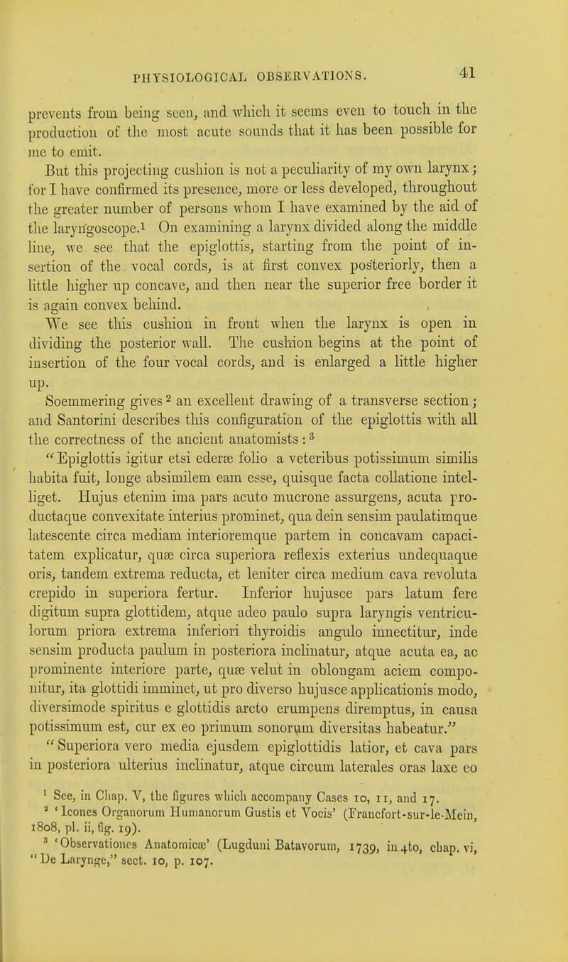 prevents from being seen, and which it seems even to touch in the production of the most acute sounds that it has been possible for me to emit. But this projecting cushion is not a peculiarity of my own larynx ; for I have confirmed its presence, more or less developed, throughout the greater number of persons whom I have examined by the aid of the laryngoscope.1 On examining a larynx divided along the middle line, we see that the epiglottis, starting from the point of in- sertion of the vocal cords, is at first convex posteriorly, then a little higher up concave, and then near the superior free border it is again convex behind. We see this cushion in front when the larynx is open in dividing the posterior wall. The cushion begins at the point of insertion of the four vocal cords, and is enlarged a little higher up. Soemmering gives 2 an excellent drawing of a transverse section ; and Santorini describes this configuration of the epiglottis with all the correctness of the ancient anatomists :3 Epiglottis igitur etsi ederœ folio a veteribus potissimum similis habita fuit, longe absimilem earn esse, quisque facta collatione intel- liget. Hujus etenim ima pars acuto mucrone assurgens, acuta pro- ductaque convexitate interius prominet, qua dein sensim paulatimque latescente circa mediam interioremque partem in concavam capaci- tatem explicatur, quae circa superiora reflexis exterius undequaque oris, tandem extrema reducta, et leniter circa medium cava revoluta crepido in superiora fertur. Inferior hujusce pars latum fere digitum supra glottidem, atque adeo paulo supra laryngis ventricu- lorum priora extrema inferiori thyroidis angulo innectitur, inde sensim producta paulum in posteriora inclinatur, atque acuta ea, ac prominente inferiore parte, quse velut in oblongam aciem compo- nitur, ita glottidi irnminet, ut pro diverso hujusce applicationis modo, diversimode spiritus e glottidis arcto erumpens diremptus, in causa potissimum est, cur ex eo primum sonorum diversitas habeatur.  Superiora vero media ejusdem epiglottidis latior, et cava pars in posteriora ulterius inclinatur, atque circum laterales oras laxe eo 1 See, in Chap. V, the figures which accompany Cases io, n, and 17. 1 ' Icônes Organorum Humanorum Gustis et Vocis' (Francfort-sur-le-Mehi, 1808, pl. ii, fig. 19). 1 ' Observations Anatomical (Lugduni Batavorum, 1739, in 4to, chap, vi, De Laryngé, sect. 10, p. 107.