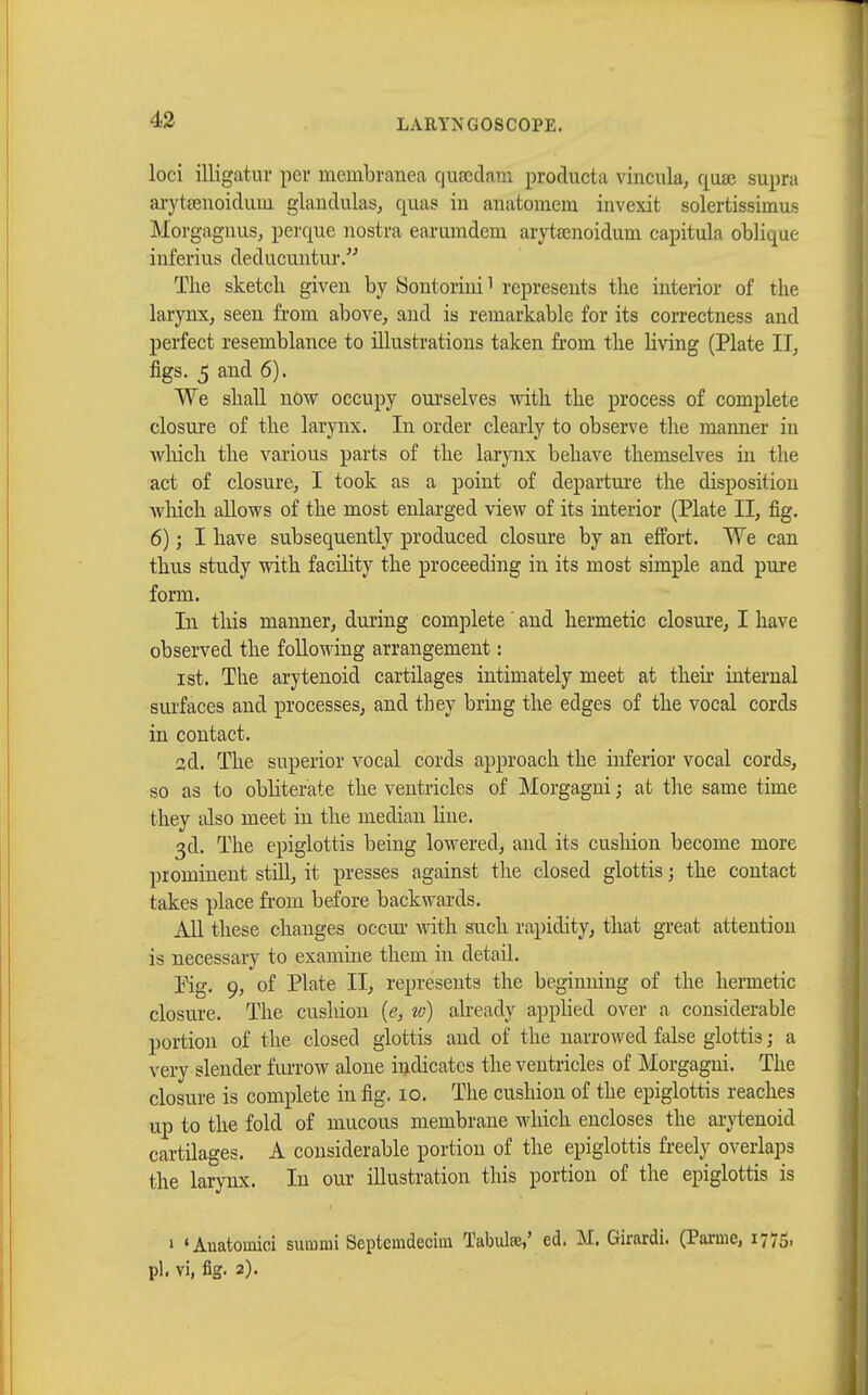 loci illigatur per membranea qufcdam producta vincula, qase supra arytœnoiduui glandulas, qiias in auatomem invexit solertissimus Morgagnus, perque nostra earumdem arytamoidum capitula oblique inferius deducuntur. The sketch given by Sontorini1 represents the interior of the larynx, seen from above, and is remarkable for its correctness and perfect resemblance to illustrations taken from the living (Plate II, figs. 5 and 6). We shall now occupy ourselves with the process of complete closure of the larynx. In order clearly to observe the manner in which the various parts of the larynx behave themselves in the act of closure, I took as a point of departure the disposition which allows of the most enlarged view of its interior (Plate II, fig. 6) ; I have subsequently produced closure by an effort. We can thus study with facility the proceeding in its most simple and pure form. In this manner, during complete ' and hermetic closure, I have observed the following arrangement : ist. The arytenoid cartilages intimately meet at their internal surfaces and processes, and they bring the edges of the vocal cords in contact. ad. The superior vocal cords approach the inferior vocal cords, so as to obliterate the ventricles of Morgagni ; at the same time they also meet in the median Hue. 3d. The epiglottis being lowered, and its cushion become more prominent still, it presses against the closed glottis ; the contact takes place from before backwards. All these changes occur with such rapidity, that great attention is necessary to examine them in detail. Kg. 9, of Plate II, represents the beginning of the hermetic closure. The cushion (e} to) already applied over a considerable portion of the closed glottis and of the narrowed false glottis ; a very slender furrow alone indicates the ventricles of Morgagni. The closure is complete in fig. 10. The cushion of the epiglottis reaches up to the fold of mucous membrane which encloses the arytenoid cartilages. A considerable portion of the epiglottis freely overlaps the larynx. In our illustration this portion of the epiglottis is » 'Auatomici summi Septcmdecim Tabulée,' ed. M. Girardi. (Parme, 1775, pl. vi, fig. 2).