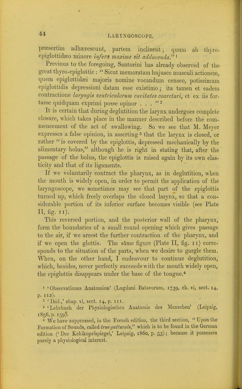 LARYNGOSCOPY. prœsertim adhœrescuut, partem inclinent; quam ab fchyro- epiglottidgeo minore infera maxime sit adducendd. 1 Previous to the foregoing, Santorini lias already observed of the great thyroepiglottic :  Sicut memoratam hujusce musculi actionem, quern epiglottideei majoris nomine vocandum censeo, potissimum epiglottitis depressioni datam esse existimo ; ita tarnen et eadem contractione laryngis ventriculorum cav'dates coarclari, et ex iis for- tasse quidquam exprimi posse opinor . . .  2 It is certain that during deglutition the larynx undergoes complete closure, which takes place in the manner described before the com- mencement of the act of swallowing. So we see that M. Meyer expresses a false opinion, in asserting3 that the larynx is closed, or rather  is covered by the epiglottis, depressed mechanically by the alimentary bolus, although he is right in stating that, after the passage of the bolus, the epiglottis is raised again by its own elas- ticity and that of its ligaments. If we voluntarily contract the pharynx, as in deglutition, when the mouth is widely open, in order to permit the application of the laryngoscope, we sometimes may see that part of the epiglottis turned up, which freely overlaps the closed larynx, so that a con- siderable portion of its inferior surface becomes visible (see Plate II, fig. II). This reversed portion, and the posterior wall of the pharynx, form the boundaries of a small round opening which gives passage to the air, if we arrest the further contraction of the pharynx, and if we open the glottis. The sàme figure (Plate II, fig. n) corre- sponds to the situation of the parts, when we desire to gargle them. When, on the other hand, I endeavour to continue deglutition, which, besides, never perfectly succeeds with the mouth widely open, the epiglottis disappears under the base of the tongue.4 ' ' Observations Anatomical (Lugduni Batavorum, 1739, eh. vi, sect. 14, p. 112). 2 'Ibid.,' chap, vi, sect. 14, p. ill. 3 'Lehrbuch, der Physiologischen Anatomie des Menschen' (Leipzig, 1856, p. 159). 4 We have suppressed, in the French edition, the third section,  Upon the Formation of Sounds, caWcàlruec/uUurals which is to be found in the German edition ('Der Kehlkopslspiegel,' Leipzig, i860, p. 53); because it possesses purely a physiological interest.