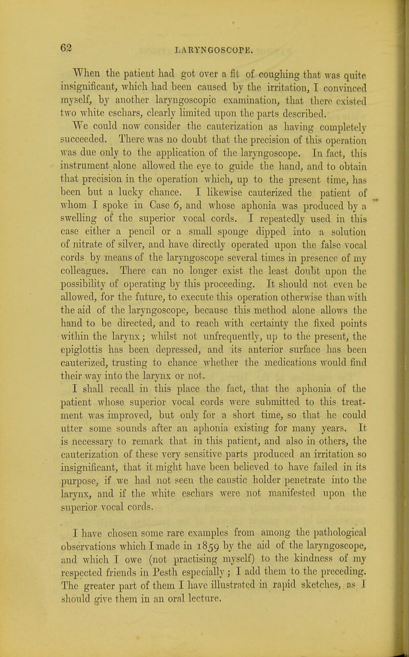 When the patient had got over a fit of coughing that was quite insignificant, which had been caused by the irritation, I convinced myself, by another laryngoscopies examination, that there existed two white eschars, clearly limited upon the parts described. We could now consider the cauterization as having completely succeeded. There was no doubt that the precision of this operation was due only to the application of the laryngoscope. In fact, tins instrument alone allowed the eye to guide the hand, and to obtain that precision in the operation which, up to the present time, lias been but a lucky chance. I likewise cauterized the patient of whom I spoke in Case 6, and whose aphonia was produced by a swelling of the superior vocal cords. I repeatedly used in this case either a pencil or a small sponge dipped into a solution of nitrate of silver, and have directly operated upon the false vocal cords by means of the laryngoscope several times in presence of my colleagues. There can no longer exist the least doubt upon the possibility of operating by this proceeding. It should not even be allowed, for the future, to execute this operation otherwise than with the aid of the laryngoscope, because this method alone allows the hand to be directed, and to reach with certainty the fixed points within the larynx ; whilst not unfrequently, up to the present, the epiglottis has been depressed, and its anterior surface has been cauterized, trusting to chance whether the medications woidd find their way into the larynx or not. I shall recall in tins place the fact, that the aphonia of the patient whose superior vocal cords were submitted to this treat- ment was improved, but only for a short time, so that he could utter some sounds after an aphonia existing for many years. It is necessary to remark that in this patient, and also in others, the cauterization of these very sensitive parts produced an irritation so insignificant, that it might have been believed to have failed in its purpose, if we had not seen the caustic holder penetrate into the larynx, and if the white eschars were not manifested upon the superior vocal cords. I have chosen some rare examples from among the pathological observations which I made in 1859 by the aid of the laryngoscope, and which I owe (not practising myself) to the kindness of my respected friends in Pesth especially ; I add them to the preceding. The greater part of them I have illustrated in rapid sketches, os I should give them in an oral lecture,