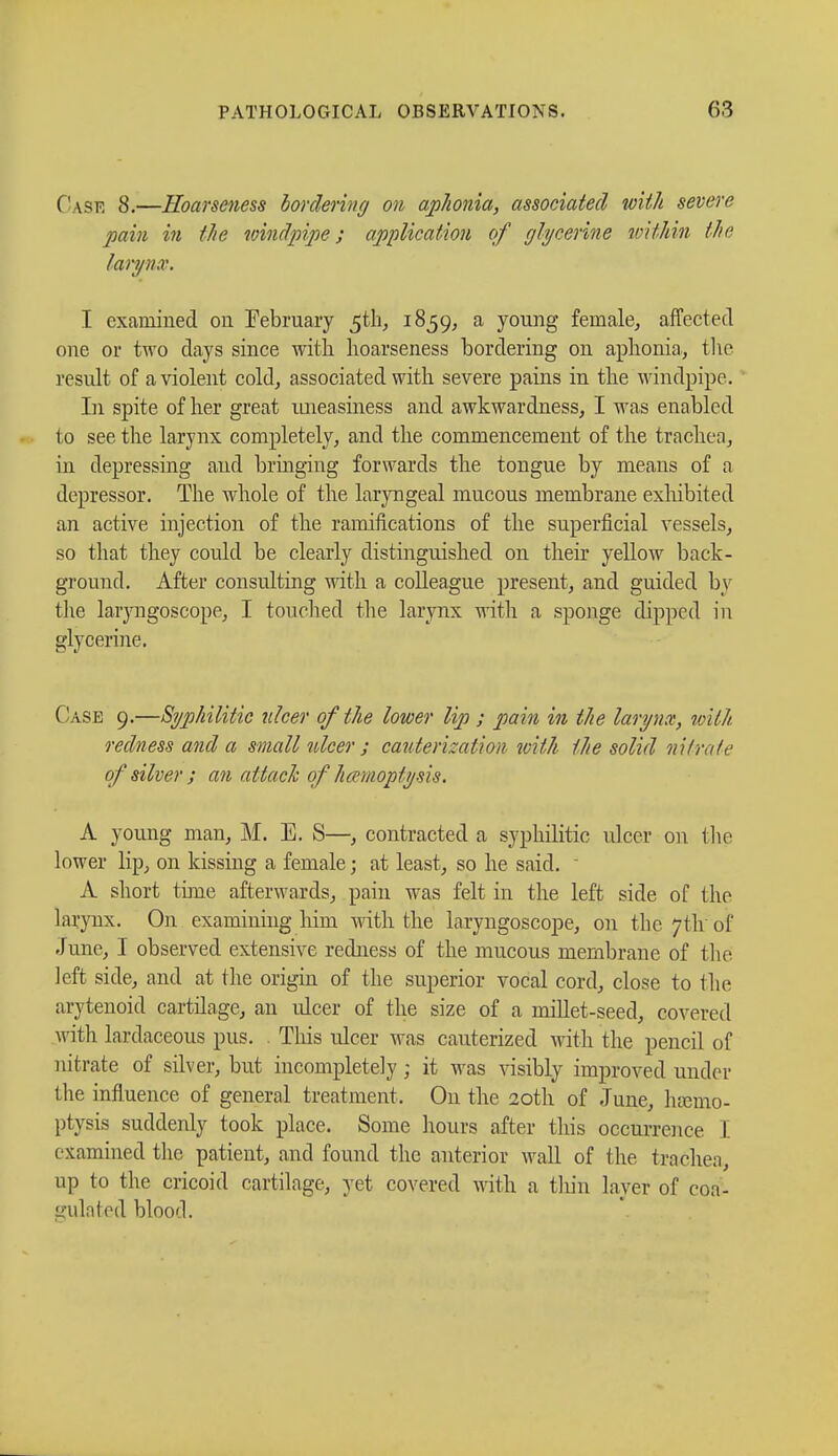 Case 8.—Hoarseness bordering on aphonia, associated with severe pain in the windpipe; application of glycérine within the larynx. I examined on February 5th, 1859, a young female, affected one or two days since with hoarseness bordering on aphonia, the result of a violent cold, associated with severe pains in the windpipe. In spite of her great luieasiness and awkwardness, I was enabled to see the larynx completely, and the commencement of the trachea, in depressing and bringing forwards the tongue by means of a depressor. The whole of the laryngeal mucous membrane exhibited an active injection of the ramifications of the superficial vessels, so that they could be clearly distinguished on their yellow back- ground. After consulting with a colleague present, and guided by the laryngoscope, I touched the larynx with a sponge dipped in glycerine. Case 9.—Syphilitic ulcer of the lower lip ; pain in the larynx, with, redness and a small ulcer ; cauterization with the solid nit-rate of silver ; an attach of hevmoptysis. A young man, M. E. S—, contracted a syphilitic ulcer on the lower lip, on kissing a female ; at least, so he said.  A short tune afterwards, pain was felt in the left side of the larynx. On examining him with the laryngoscope, on the 7th of June, I observed extensive redness of the mucous membrane of the left side, and at the origin of the superior vocal cord, close to the arytenoid cartilage, an ulcer of the size of a millet-seed, covered with lardaceous pus. This ulcer was cauterized with the pencil of nitrate of silver, but incompletely ; it was visibly improved under the influence of general treatment. On the 20th of June, hamio- ptysis suddenly took place. Some hours after this occurrence I examined the patient, and found the anterior wall of the. trachea, up to the cricoid cartilage, yet covered with a thin layer of coa- gulated blood.