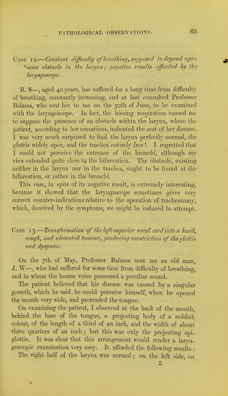 PA TM OLOGICAL 0BSE 1! V A TIONS. Case 12.—Constant difficulty of'breathing, supposed lo depend upon *some obstacle in the larynx.; négative results afforded by the laryngoscope. B. S—> aged 40 years, lias suffered for a long time from difficulty of breathing, constantly increasing, and at last consulted Professor Balassa, who sent her to me on the 30th of June, to be examined with the laryngoscope. In fact, the hissing respiration caused me to suppose the presence of an obstacle within the larynx, where the patient, according to her sensations, indicated the seat of her disease. I was very much surprised to find the larynx perfectly normal, the glottis widely open, and the trachea entirely free ! I regretted that I could not perceive the entrance of the bronchi, although my view extended quite close to the bifurcation. The obstacle, existing neither in the larynx nor in the trachea, ought to be found at the bifurcation, or rather in the bronchi. This case, in spite of its negative result, is extremely interesting, because it showed that the laryngoscope sometimes gives very correct counter-indications relative to the operation of tracheotomy, which, deceived by the symptoms, we might be induced to attempt. Case 13.—Transformation of the left superior vocal cord into a hard, rough, and ulcerated tumour, producing constriction of the glottis and dyspnœa. On the 7th of May, Professor Balassa sent me an old man, J. W—, who had suffered for some time from difficulty of breathing, and in whom the hoarse voice possessed a peculiar sound. The patient believed that his disease was caused by a singular growth, which he said he could perceive himself, when he opened the mouth very wide, and protruded the tongue. On examining the patient, I observed at the back of the mouth, behind the base of the tongue, a projecting body of a reddisli colour, of the length of a third of an inch, and the width of about three quarters of an inch ; but this was only the projecting epi- glottis. It was clear that this arrangement would render a laryn- goscopy examination very easy. It afforded the following results : The right half of the larynx was normal ; on the left side, on 5