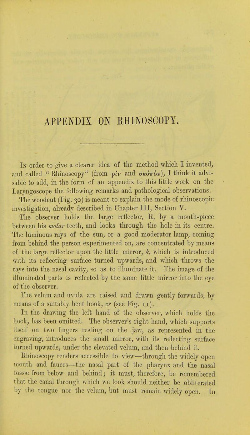 APPENDIX ON RHINOSCOPY. In order to give a clearer idea of the method which I invented, and called  Rhinoscopy (from giv and atco-iruo), I think it advi- sable to add, in the form of an appendix to this little work on the Laryngoscope the following remarks and pathological observations. The woodcut (Fig. 30) is meant to explain the mode of rhinoscopic investigation, already described in Chapter III, Section V. The observer holds the large reflector, R, by a mouth-piece between his molar teeth, and looks through the hole in its centre. The luminous rays of the sun, or a good moderator lamp, coining from behind the person experimented on, are concentrated by means of the large reflector upon the little mirror, k, which is introduced with its reflecting surface turned upwards, and which throws the rays into the nasal cavity, so as to illuminate it. The image of the illuminated parts is reflected by the same little mirror into the eye of the observer. The velum and uvula are raised and drawn gently forwards, by means of a suitably bent hook, cr (see Fig. 11). In the drawing the left hand of the observer, which holds the hook, has been omitted. The observer's right hand, which supports itself on two fingers resting on the jaw, as represented in the engraving, introduces the small mirror, with its reflecting surface turned upwards, under the elevated velum, and then behind it. Rhinoscopy renders accessible to view—through the widely open mouth and fauces—the nasal part of the pharynx and the nasal fossae from below and behind; it must, therefore, be remembered that the canal through w hich we look should neither be obliterated by the tongue nor the velum, but must remain widely open. In