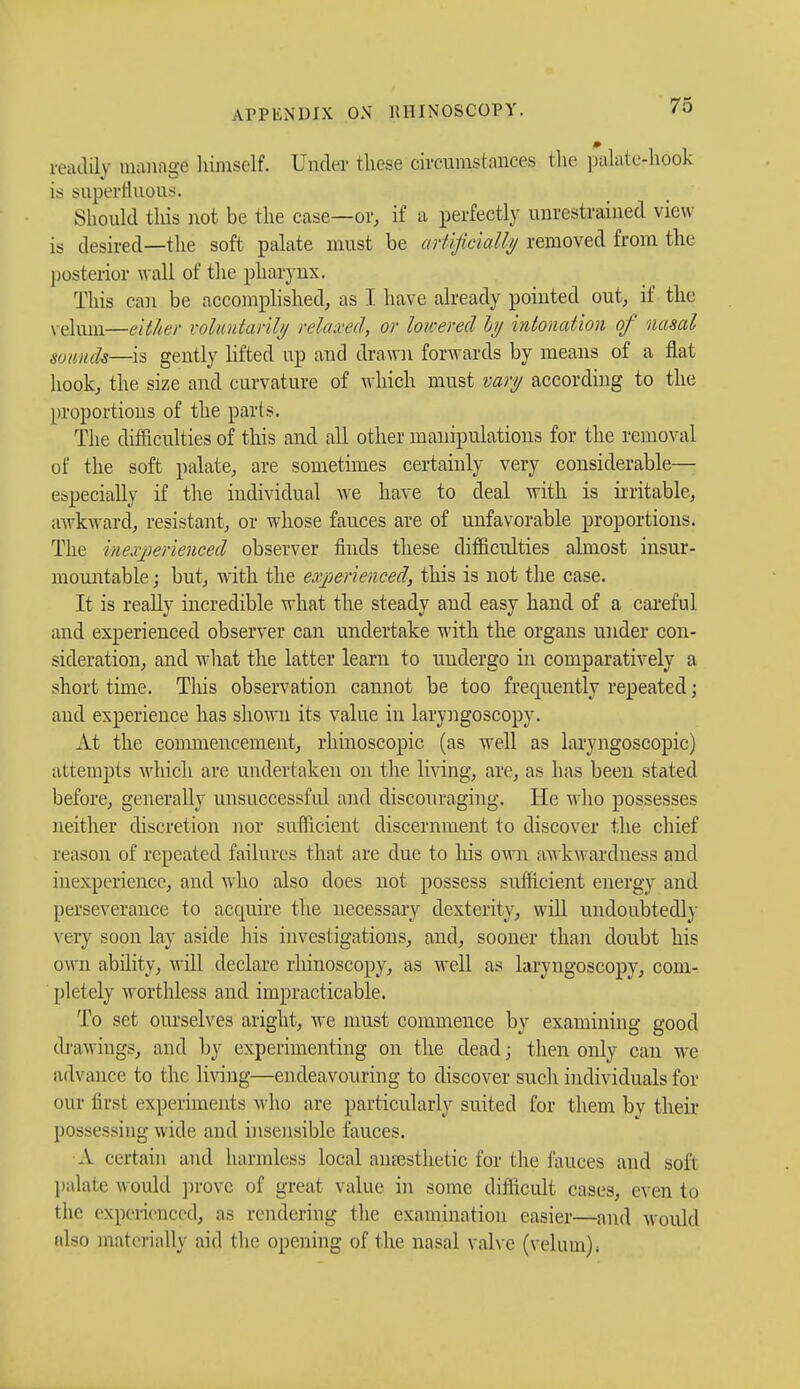 ireadULy manage himself. Under these c&cumstanees the palaterhook is superfluous. Should this not be the case—or, if a perfectly unrestrained view is desired—the soft palate must be artificially removed from the posterior wall of the pharynx. This can be accomplished, as I have already poiuted out, if the velum—either voluntarily relaxed, or loicered by intonation of nasal sounds—is gently lifted up and drawn forwards by means of a flat hook, the size and curvature of which must vary according to the proportions of the parts. The difficulties of this and all other manipulations for the removal of the soft palate, are sometimes certainly very considerable— especially if the individual we have to deal with is irritable, awkward, resistant, or whose fauces are of unfavorable proportions. The inexperienced observer finds these difficulties almost insur- mountable ; but, with the experienced, this is not the case. It is really incredible what the steady and easy hand of a careful and experienced observer can undertake with the organs under con- sideration, and what the latter learn to undergo in comparatively a short time. This observation cannot be too frecpiently repeated ; and experience has shown its value in laryngoscopy. At the commencement, rhinoscopic (as well as laryngoscopy) attempts which are undertaken on the living, are, as has been stated before, generally unsuccessful and discouraging. He who possesses neither discretion nor sufficient discernment to discover the chief reason of repeated failures that are due to Iris own awkwardness and inexperience, and who also does not possess sufficient energy and perseverance to acquire the necessary dexterity, will undoubtedly very soon lay aside his investigations, and, sooner than doubt his own ability, will declare rhinoscopy, as well as laryngoscopy, com- pletely worthless and impracticable. To set ourselves aright, we must commence by examining good drawings, and by experimenting on the dead ; then only can we advance to the living—endeavouring to discover such individuals for our first experiments who are particularly suited for them by their possessing wide and insensible fauces. A certain and harmless local anaesthetic for the fauces and soft palate would prove of great value in some difficult cases, even to the experienced, as rendering the examination easier—and would (dso materially aid the opening of the nasal valve (velum).
