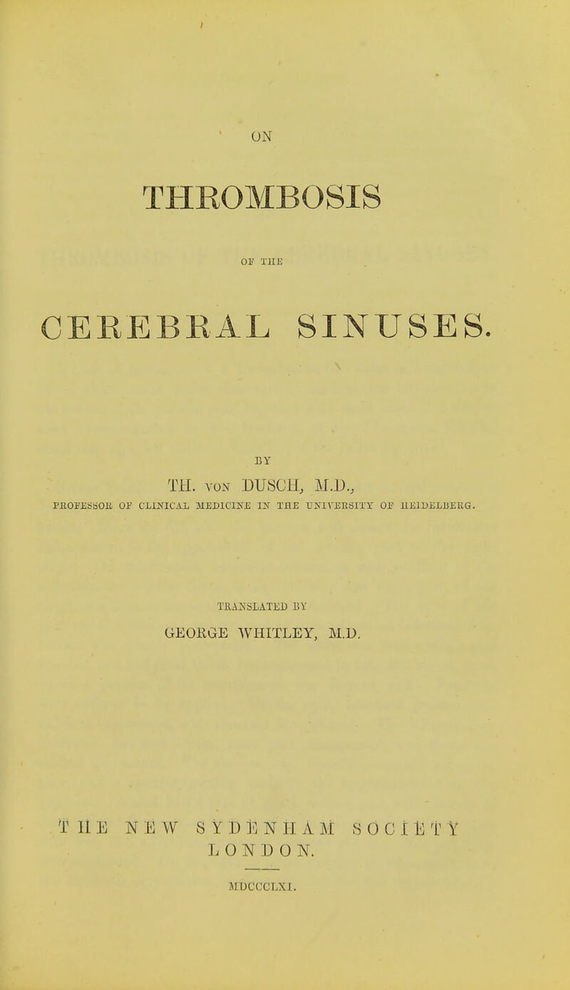 THROMBOSIS or the CEREBRAL SINUSES. BY TH. von BUSCH, M.D.j PJtOm&OIi 01 C1QÎICAI. MEDICINE IK THE UîîIYEESITY OF HElDEIiBEUG. TRANSLATED BY GEOKGE WHITLEY, M.D. T HE NE W SYDÉNH A M S 0 G î t T Y L 0 N D 0 N. MDCCCLXI.