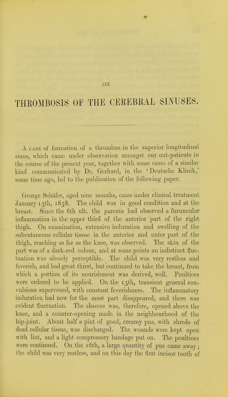 THROMBOSIS OF THE CEREBRAL SINUSES. A case of formation of a thrombus in the superior longitudinal sinus, which came under observation amongst our out-patients in the course of the present year, together with some cases of a similar kind communicated by Dr. Gerhard, in the 'Deutsche Klinik/ some time ago, led to the publication of the following paper. George Schäfer, aged nine months, came under clinical treatment January 13th, 1858. The child was in good condition and at the breast. Since the 6th ult. the parents had observed a furuncular inflammation in the upper third of the anterior part of the right thigh. On examination, extensive induration and swelling of the subcutaneous cellular tissue in the anterior and outer part of the thigh, reaching as far as the knee, was observed. The skin of the part was of a dark-red colour, and at some points an indistinct fluc- tuation was already perceptible. The child was very restless and feverish, and had great thirst, but continued to take the breast, from which a portion of its nourishment was derived, well. Poultices were ordered to be applied. On the 15th, transient general con- vulsions supervened, with constant feverishness. The inflammatory induration had now for the most part disappeared, and there was evident fluctuation. The abscess was, therefore, opened above the knee, and a counter-opening made in the neighbourhood of the hip-joint. About half a pint of good, creamy pus, with shreds of dead cellular tissue, was discharged. The wounds were kept open with lint, and a light compressory bandage put on. The poidtices were continued. On the 16th, a large quantity of pus came away ;