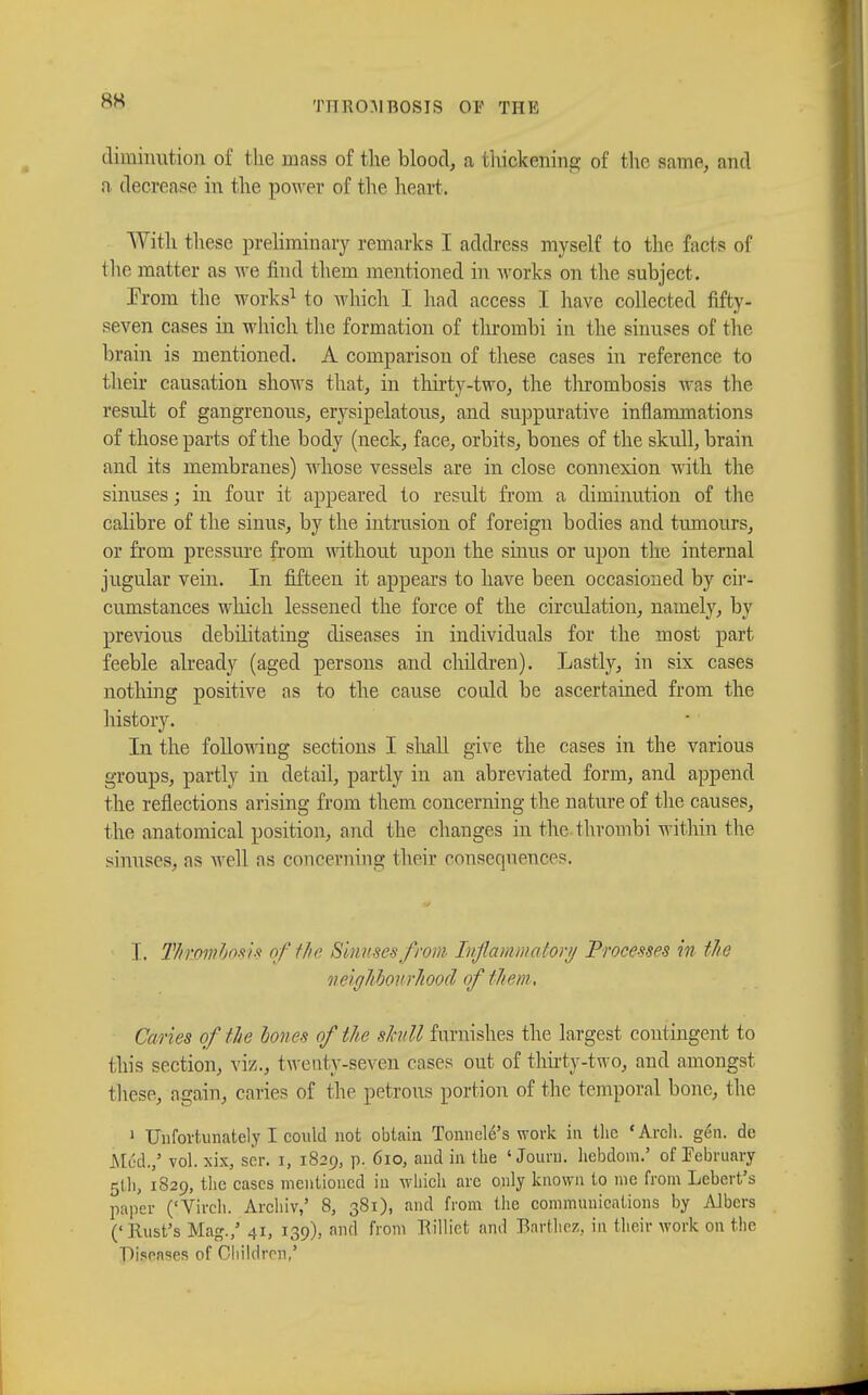 diminution of the mass of the blood, a thickening of the same, and n decrease in the power of the heart. With these preliminary remarks I address myself to the facts of the matter as we find them mentioned in works on the subject. From the works1 to which I had access I have collected fifty- seven cases in which the formation of thrombi in the sinuses of the brain is mentioned. A comparison of these cases in reference to their causation shows that, in thirty-two, the thrombosis was the result of gangrenous, erysipelatous, and suppurative inflammations of those parts of the body (neck, face, orbits, bones of the skull, brain and its membranes) whose vessels are in close connexion with the sinuses ; in four it appeared to result from a diminution of the calibre of the sinus, by the intrusion of foreign bodies and tumours, or from pressure from without upon the sinus or upon the internal jugular vein. In fifteen it appears to have been occasioned by cir- cumstances which lessened the force of the circulation, namely, by previous debilitating diseases in individuals for the most part feeble already (aged persons and children). Lastly, in six cases nothing positive as to the cause could be ascertained from the history. In the following sections I shall give the cases in the various groups, partly in detail, partly in an abreviated form, and append the reflections arising from them concerning the nature of the causes, the anatomical position, and the changes in the thrombi within the sinuses, as well as concerning their consequences. I. Thrombosis of the Sinuses from Inflammatory Processes in the veighhovrhood of them. Caries of the hones of the skull furnishes the largest contingent to this section, viz., twenty-seven cases out of thirty-two, and amongst these, again, caries of the petrous portion of the temporal bone, the 1 Unfortunately I could not obtain Tonnclé's work in the 'Arch. gén. de Mud.,5 vol. xix, sér. i, 1829, p. 610, and in the ' Jouni. hebdom.' of February 5U1, 1829, the cases mentioned in which are only known to me from Lebert's paper ('Virch. Archiv,' 8, 381), and from the communications by Albers ('Rust's Mag./ 41, 139), and from Rilliet and Barthez, in their work on the Diseases of Children,'