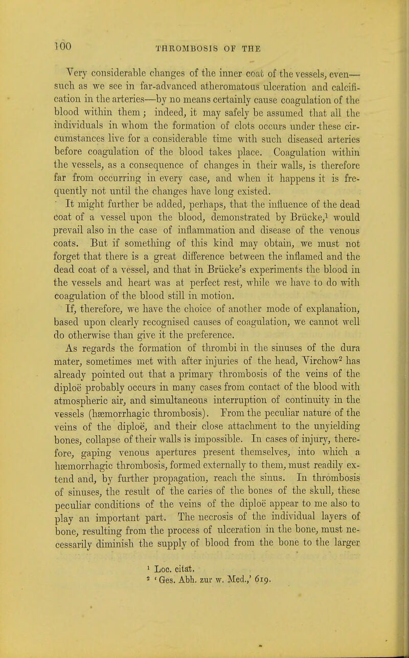 Very considerable changes of the inner coat of the vessels,, even— such as we see in far-advanced atheromatous ulceration and calcifi- cation in the arteries—by no means certainly cause coagulation of the blood within them ; indeed, it may safely be assumed that all the individuals in whom the formation of clots occurs under these cir- cumstances live for a considerable time with such diseased arteries before coagulation of the blood takes place. Coagulation within the vessels, as a consequence of changes in their walls, is therefore far from occurring in every case, and when it happens it is fre- quently not until the changes have long existed. It might further be added, perhaps, that the influence of the dead coat of a vessel upon the blood, demonstrated by Brücke,1 would prevail also in the case of inflammation and disease of the venous coats. But if something of this kind may obtain, we must not forget that there is a great difference between the inflamed and the dead coat of a vessel, and that in Brücke's experiments the blood in the vessels and heart was at perfect rest, while we have to do with coagulation of the blood still in motion. If, therefore, we have the choice of another mode of explanation, based upon clearly recognised causes of coagulation, we cannot well do otherwise than give it the preference. As regards the formation of thrombi in the sinuses of the dura mater, sometimes met with after injuries of the head, Yirchow2 has already pointed out that a primary thrombosis of the veins of the diploë probably occurs in many cases from contact of the blood with atmospheric air, and simultaneous interruption of continuity in the vessels (hsemorrhagic thrombosis). Trom the peculiar nature of the veins of the diploë, and their close attachment to the unyielding bones, collapse of their walls is impossible. In cases of injury, there- fore, gaping venous apertures present themselves, into which a hsemorrhagic thrombosis, formed externally to them, must readily ex- tend and, by further propagation, reach the sinus. In thrombosis of sinuses, the result of the caries of the bones of the skull, these peculiar conditions of the veins of the diploë appear to me also to play an important part. The necrosis of the individual layers of bone, resulting from the process of ulceration in the bone, must ne- cessarily diminish the supply of blood from the bone to the larger 1 Loc. cilat. 3 ' Ges. Abb. zur w. Med.,' 619.