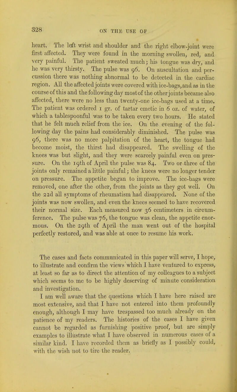 heart. The left wrist and shoulder and the right elbow-joint were first affected. They were found in the morning swollen, red, and very painful. The patient sweated much ; his tongue was dry, and he was very thirsty. The pulse was 96. On auscultation and per- cussion there was nothing abnormal to be detected in the cardiac region. All the affected joints were covered with ice-bags, and as in the course of this and the following day most of the other j oints became also affected, there were no less than twenty-one ice-bags used at a time. The patient was ordered 1 gr. of tartar emetic in 6 oz. of water, of which a tablespoonful was to be taken every two hours. He stated that he felt much relief from the ice. On the evening of the fol- lowing day the pains had considerably diminished. The pulse was 96, there was no more palpitation of the heart, the tongue had become moist, the thirst had disappeared. The swelling of the knees was but slight, and they were scarcely painful even on pres- sure. On the 19th of April the pulse was 84. Two or three of the joints only remained a little painful; the knees were no longer tender on pressure. The appetite began to improve. The ice-bags were removed, one after the other,, from the joints as they got well. On the aad all symptoms of rheumatism had disappeared. None of the joints was now swollen, and even the knees seemed to have recovered their normal size. Each measured now 36 centimeters in circum- ference. The pulse was 76, the tongue was clean, the appetite enor- mous. On the 29th of April the man went out of the hospital perfectly restored, and was able at once to resume his work. The cases and facts communicated in this paper will serve, I hope, to illustrate and confirm the views which I have ventured to express, at least so far as to direct the attention of my colleagues to a subject which seems to. me to be highly deserving of minute consideration and investigation. I am well aware that the questions winch I have here raised arc most extensive, and that I have not entered into them profoundly enough, although I may have trespassed too much already on the patience of my readers. The histories of the cases I have given cannot be regarded as furnishing positive proof, but are simply examples to illustrate what I have observed in numerous cases of a similar kind. I have recorded them as briefly as I possibly could, with the wish not to tire the reader.