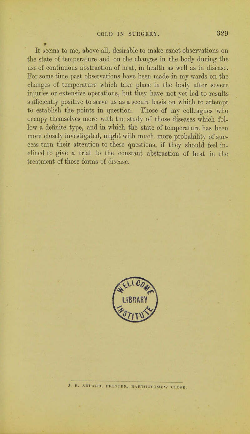 It seems to me, above all, desirable to make exact observations on the state of temperature and on the changes in the body during the use of continuous abstraction of heat, in health as well as in disease. Vor some time past observations have been made in my wards on the changes of temperature which take place in the body after severe injuries or extensive operations, but they have not yet led to results sufficiently positive to serve us as a secure basis on which to attempt to establish the points in question. Those of my colleagues who occupy themselves more with the study of those diseases which fol- low a definite type, and in which the state of temperature has been more closely investigated, might with much more probability of suc- cess turn their attention to these questions, if they should feel in- clined to give a trial to the constant abstraction of heat in the treatment of those forms of disease. J. 10. A OLA 111), PRINTER, BARTHOLOMEW CLORE.