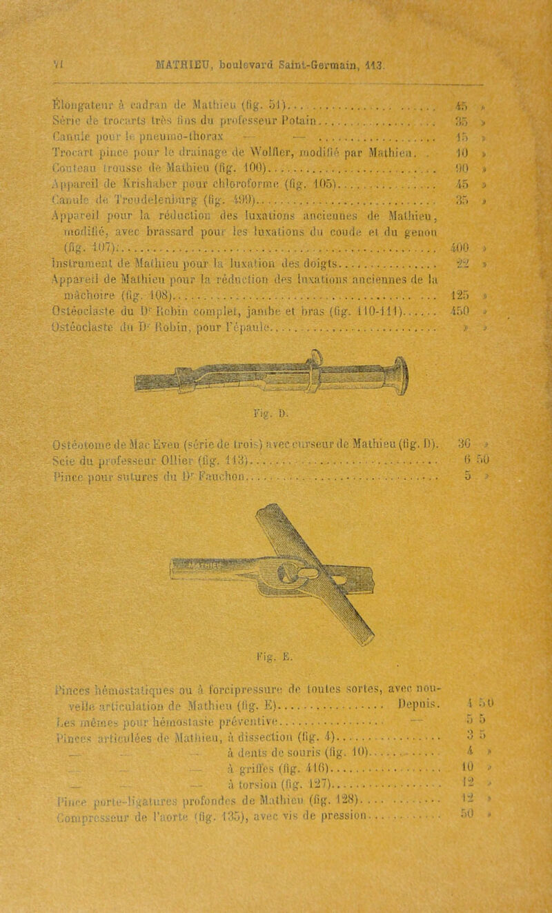 ( Éloiifrafcu!' à cjidran de Mathieu (fig. Si':; ■ . arts très fins du professeur Fotain .. Caiiu.t |juL:i 11; pneiimo-lhorax - — Trorr.rt ]i\\.rr- poiir lo drainage de Wolflrr, modi'i ' par Alr.thiiM. .i ■ Mathieu (fig. iOdi ... . ..ppareil de knsluiber pour chloroformi; ((ig. lOôi. Laiiule de 'J'reodelenlmrg (fig. 4!)S)) Appareil pour la réductiou des luxations anciennes de Mathieu. modifié, avec brassard pour les luxations du coud.- s i iln ji. iiini (fig. m- Instrument de Mathieu pour la luxatiou des doigts .Appareil de Mathieu pour la réduction des luxations anciennes de l.i mâchoire (ûg. 108),. 0>téociaste du 1)''Robin conijùei, jamhi li iyia.- iug. ilO-lll) Ostéocla'te du Ti' Hol)in, pour réjiaulc Scie du professeui' Olliev (lig. 118'» '■iiice pour sutures du 1)'' Fauchoii ..... Kig. K. .'iiiccs héiuo.sialiqties ou à lorctpj'tssun: ili> loules sortes, avec non- • i!:: -linulaliou de Mathieu (fig. E) Pepnis. pour hémostasie préventive ■ ulées de Mathieu, à dissection (lig. 4) •à dents de souris (fig. lO'i 'i i>rilïes (fig. 4.1 f5) I lorsion (fig. 1:27) ■ nrf puriL-liKalurcs prulDJuli s de Mathicn (fig. 12S). . . ! •'■:■; ^; ;M!r de l'îiort.i^ 'fig. i^T)), avec vis de pression. .