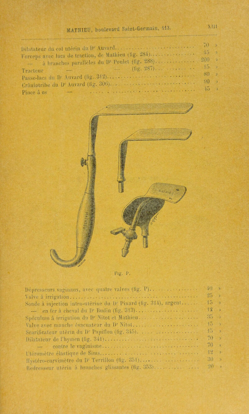 MATHIEU, Dju.c^.. iiii.iiali.Mii 1 l'I uti''!-iii !.. I! Au.ari! Fortcps avci- lacs tlo Iraclioii, do Malhieu (.lit; à In-unclies paralliMes du Poulet (lig. ^^Si<j ■ÏVM -, - l'usstî-liir . ! Auvai-d (ftg. 31-2) . - Cràuiotribe du U'Auvard (lig. 30' Pince à os — ■ Kig. I>. Dépresseurs.vaguiaux, avec tpiatre valves (fi^. V). ^ iilve à irrigation Solide à injection iiitra-uiOriiii! tiu u l'iii.ud (.liy. '■ll 'i), argcn' — en t.;r à cheval du l)' Hudin (fig. 313) Si.i'îculuiu ù irrigation du D Nilot et Mathieu alve avec mouche évacualeur du 1)'' ÎSilot hcarificalcur utérin du l)'' Papillon (fig. :îl.). . Dilatateur de l'hymen (fig. 341) — contre le vaginisme.. riéronièlre élastique de Sinis Ilystéro-curvimèlre du D' Terrillou (lig. 351). Redresseur utérin à hranciies glissantes (fig. 353),