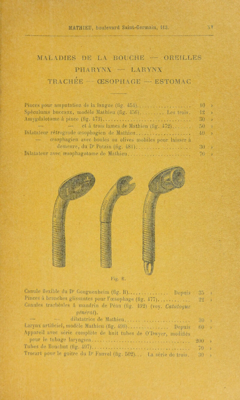 MALADIES 1)1^ ï.y lau '.!.!•: -- Oi -r.S PHARYNX - LARYNX TRACHÉF. ŒSOPHAC.E — ESTOMAC Pinces pour aniputalion de Ja langiu; (lig. 45i) iO Spéculums buccaux, modèle Mathieu (fig. IT)(]) ' Auiyofdaiotome à piïice (fig. 473). et à trois lames de Mathi(Hi (lig. iTi).. . Dii.ii . m;- ■U-. - ; aîsophagien de Mathieu. iu 'Œsophagien avec boules ou olives mobiles pour Inissor ;'i demeure, du D Polaiu (fjg. 48 i) n Dilatateur avec, œsophagotome de Mathi' 7( iMg. R. Canule flexible du D- Gouguenheim (fig. R) i i V Pinces à branches glissantes pour l'œsophage (fig, ill) ... Canules trachéales à mandrin de Péan (fig. i92) (voy. Catalogue f/énérnl). — - dilatatrice de Mathieu Larynx artificiel, modèle Mathieu (fig. 498).. Depui^ .\ppareil avec série complète de huit tubes de O'Dwycr, modifiés pour le tubage laryngiiui... ^200 Tubes de Bouchut (fig. iDTj 70 Trocart pour le goitre du U-' Kauvel (fig. 502)... La série, de trois.