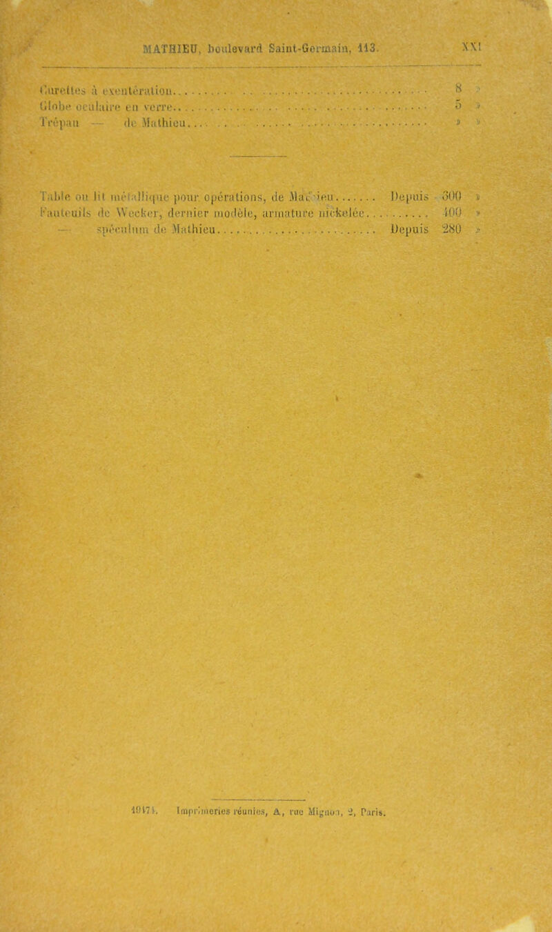 mIhI)!' i>: iihii-i- en voi'ro.. I l •■] : (U; Mitthieu. ^ .111 lu iih | , |i Mil opérations, de .\)at it;ii Dcpui.-- oOO - ■;mteuils de Wcckir, dernier modèle, arinatnro nickelée 100 <• spéculum de-Mathieu ..... .. Depuis iîSO IOITk Imi'iiMicrii-s i'éunie.<i, A, rue Mi^doi, 'i, Paris.